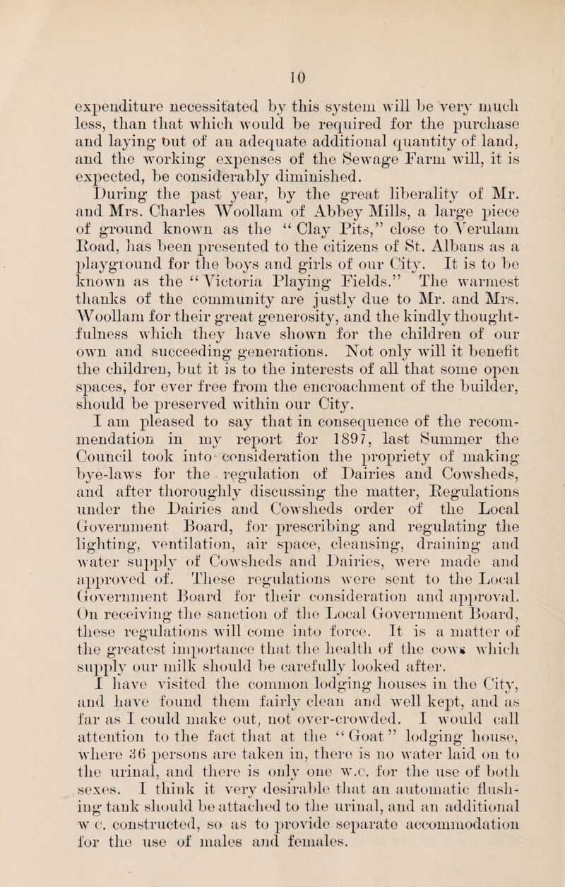 expenditure necessitated by this system will be very inucli less, than that which would be required for the purchase and laying- Out of an adequate additional quantity of land, and the working expenses of the Sewage Farm will, it is expected, be considerably diminished. Ituring the past year, by the great liberality of Mr. and Mrs. Charles Woollam of Abbey Mills, a large piece of ground known as the ‘‘ Clay Pits,” close to Yerulam Poad, has been 2)resented to the citizens of St. Albans as a playground for the boys and girls of our City. It is to bo known as the “Victoria Playing Fields.” The warmest thanks of the community are justly due to Mr. and Mrs. Woollam for their great generosity, and the kindly thought¬ fulness which the}^ have shown for the children of our own and >succeeding generations. Not only will it benefit the children, but it is to the interests of all that some oj)en S2)aces, for ever free from the encroachment of the builder, should be j^reserved within our City. I am 2>leased to say that in consequence of the recom¬ mendation in iny report for 1897, last Summer the Council took into consideration the i^rojDriety of making bye-laws for the regulation of Dairies and Cowsheds, and after thoroughly discussing the matter, Pegulations under the Dairies and Cowsheds order of the Local Government Board, for j)i’escribing and regulating the lighting, ventilation, air sjiace, cleansing, draining and water su})})!} of Cowsheds and Dairies, were made and a^^proved of. These regnlations were sent to the Local Government Board tor their consideration and a2)2)roval. On receiving the sanction of the Local Government Board, these regulations will come into force. It is a matter of the greatest inq)ortance that the health of the cows which siqq^ly our milk should be carefully looked after. I have visited the common lodging houses in the City, and have found them fairly clean and well ke^d, and as far as I could make out, not over-crowded. I would call attention to the fact that at the “Goat” lodging house, where .‘16 ^^ersons are taken in, thei-e is no water laid on to the urinal, and there is only one w.c. for the use of both sexes. I think it very desirable tliat an automatic Hush¬ ing tank should be attached to tlie urinal, and an additional c. constructed, so as to 2)i’Ovide se^^arate accommodation tor the use of males and females.
