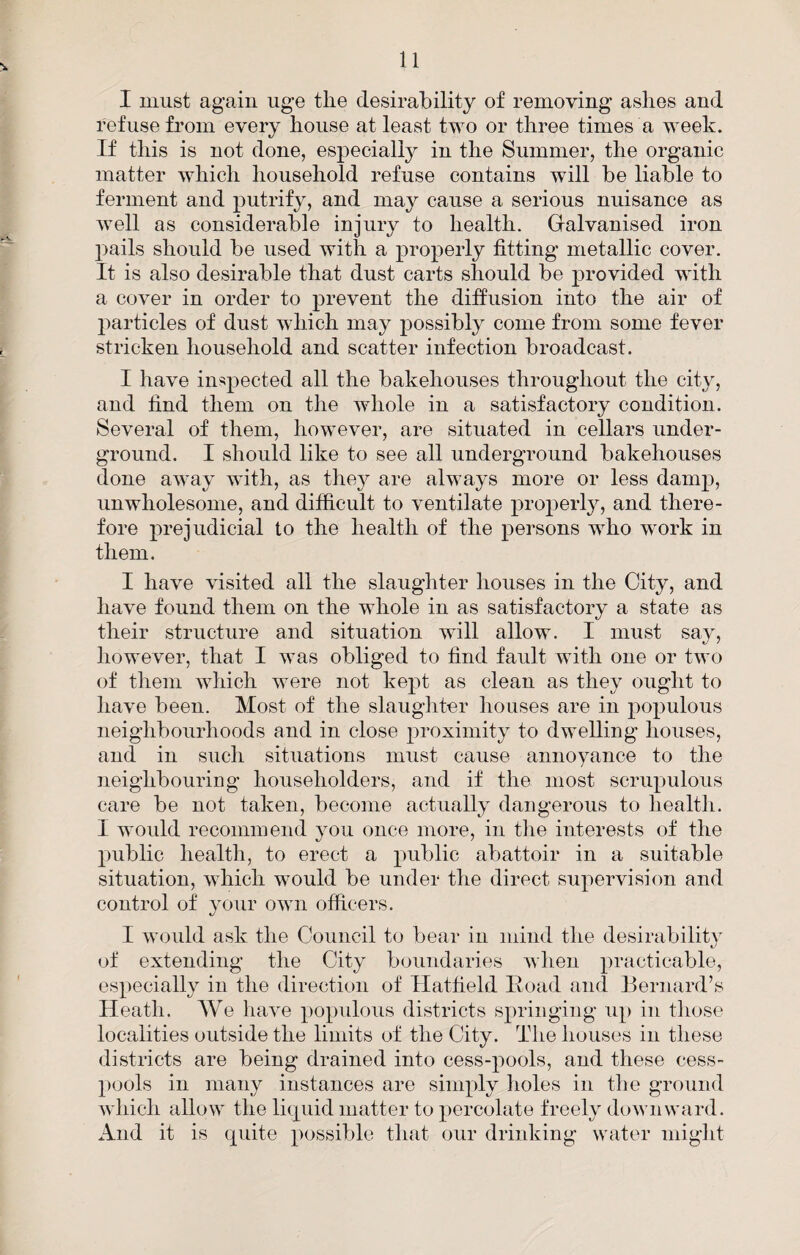 I must again uge the desirability of removing ashes and refuse from every house at least two or three times a week. If this is not done, especially in the Summer, the organic matter which household refuse contains will be liable to ferment and putrify, and may cause a serious nuisance as well as considerable injury to health. Galvanised iron 2)ails should be used with a 2)roperly fitting metallic cover. It is also desirable that dust carts should be j^rovided with a cover in order to prevent the diffusion into the air of 2)articles of dust which may possibly come from some fever stricken household and scatter infection broadcast. I have in^2^®^l®^ the bakehouses throughout the city, and find them on the whole in a satisfactory condition. Several of them, however, are situated in cellars under¬ ground. I should like to see all underground bakehouses done away with, as they are always more or less damj), unwholesome, and difficult to ventilate 2)i’0})erly, and there¬ fore 2^rejudicial to the health of the joersons who work in them. I have visited all the slaughter houses in the City, and have found them on the whole in as satisfactory a state as their structure and situation will allow. I must say, however, that I was obliged to find fardt with one or two of them which were not ke^^t as clean as they ought to have been. Most of the slaughter houses are in po2)ulous neighbourhoods and in close j^i’oximity to dwelling houses, and in such situations must cause annoyance to the neighbouring householders, and if the most scru2)ulous care be not taken, become actually dangerous to health. I would recommend you once more, in the interests of the 2)ublic health, to erect a iniblic abattoir in a suitable situation, which would be under the direct sujiervision and control of your own officers. I would ask the Council to bear in mind the desirabilitv of extending the City boundaries when es2)ecially in the direction of Hatfield Hoad and Bernard’s Heath. AVe have 2)02)ulous districts sjn’inging u^) in those localities outside the limits of the City. The houses in these districts are being drained into cess-2:>ools, and these cess- 2)uols in many instances are simply holes in the ground which allow the liquid matter to 2)orcolate freely doAvnward. And it is quite 2H)Ssible that our driidting water miglit