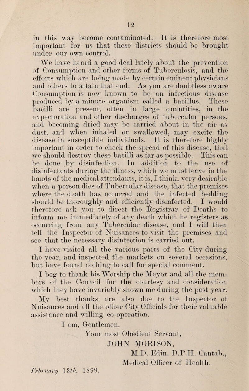 in this way become contaminated. It is therefore most important for ns that these districts should be brought under our own control. We have heard a good deal lately about the prevention of Consumption and other forms of Tuberculosis, and tlie efforts whicli are being made by certain eminent physicians and others to attain that end. As you are doubtless aware Consumption is now known to be an infectious disease produced by a minute organism called a bacillus. Tliese bacilli are present, often in large (piantities, in the expectoration and otlier discliarges of tubercular persons, and becoming dried may be carried about in the air as dust, and when inhaled or swallowed, may excite the disease in susceptible individuals. It is therefore highly important in order to check the spread of this disease, that w’e should destroy these bacilli as far as possible. This can be done by disinfection. In addition to the use of disinfectants during the illness, which we must leave intlie liands of the medical attendants, it is, I think, veiy desirable when a person dies of Tubercular disease, that the premises where the death has occurred and the infected bedding should be thoroughly and efficiently disinfected. I would therefore ask you to direct the Registrar of Deaths to inform me immediately of any death which he registers as occurring from any Tubercular disease, and I wall then tell the Inspector of Nuisances to visit the premises and see that the necessary disinfection is carried out. I have visited all the various parts of the City during the year, and inspected the markets on several occasions, but have found nothing to call for special comment. I beg to thank his Worship the Mayor and all the mem¬ bers of the Council for the courtesy and consideration which they have invariably shown me during the past year. My best thanks are also due to the Inspector of Nuisances and all the other City Officials for their valuable assistance and willing co-operation. I am. Gentlemen, Your most Obedient Servant, JOHN MOEISON, M.D. Edin. D.P.H. Cantab., Medical Officer of Health. Fehruary 13///, 1899,