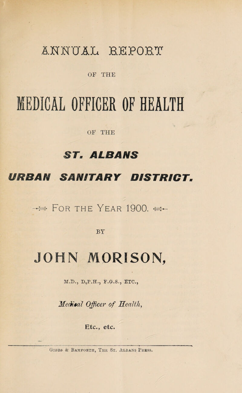 i^NNUAL REPORT OF THE MEDICAL OFFICER OF HEALTH 4 OF THE ST. ALBANS URBAN SANITARY DISTRICT. For the Year 1900. -i^ BY JOHN MORISON, M.to., D^P.H., F.G.S., ETC., Officer of Health, Etc., etc.