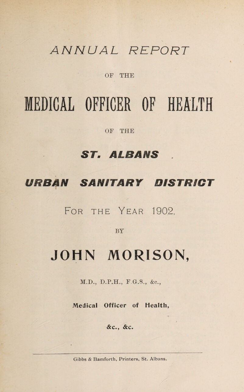 ANNUAL REPORT OF THE MEDICAL OFFICER OF HEALTH OF THE ST. ALBANS URBAN SANITARY DISTRICT For the Year 1902, JOHN MORISON, M.D., F.O.S., &c., Medical Officer of Health, &c., &c. Gibbs & Bamforth, Printers, St. Albans.