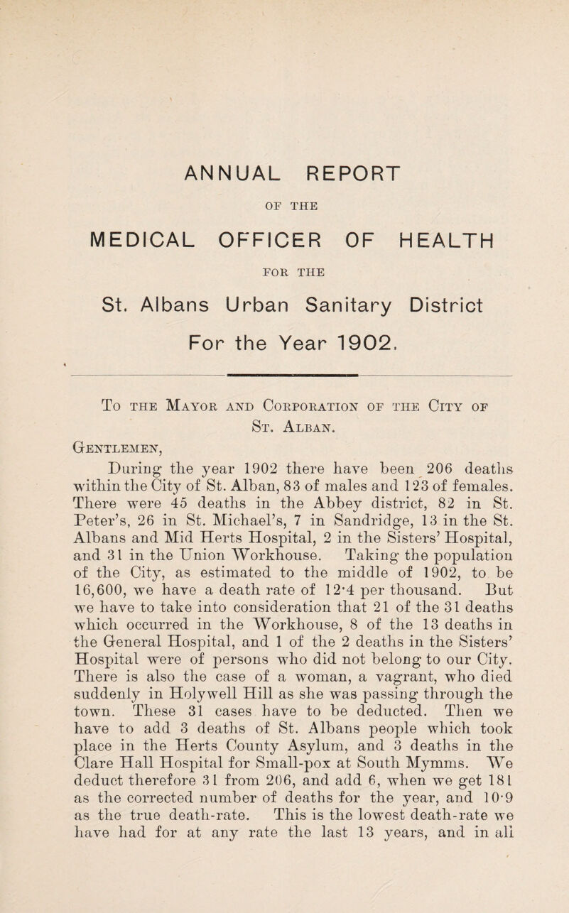 OF THE MEDICAL OFFICER OF HEALTH FOR THE St. Albans Urban Sanitary District For the Year 1902. To THE Mayor and Corporation of the City of St. Alban. Gentlemen, DiiriBg the year 1902 there have been 206 deaths within the City of St. Alban, 83 of males and 123 of females. There were 45 deaths in the Abbey district, 82 in St, Peter’s, 26 in St. Michael’s, 7 in Sandridge, 13 in the St. Albans and Mid Herts Hospital, 2 in the Sisters’ Hospital, and 31 in the Union Workhouse, Taking the population of the City, as estimated to the middle of 1902, to be 16,600, we have a death rate of 12'4 per thousand. But we have to take into consideration that 21 of the 31 deaths which occurred in the Workhouse, 8 of the 13 deaths in the General Hospital, and 1 of the 2 deaths in the Sisters’ Hospital were of persons who did not belong to our City. There is also the case of a woman, a vagrant, who died suddenly in Holywell Hill as she was passing through the town. These 31 cases have to be deducted. Then we have to add 3 deaths of St. Albans people which took place in the Herts County Asylum, and 3 deaths in the Clare Hall Hospital for Small-pox at South Mymms. We deduct therefore 31 from 206, and add 6, when we get 181 as the corrected number of deaths for the year, and 10-9 as the true death-rate. This is the lowest death-rate we have had for at any rate the last 13 years, and in all