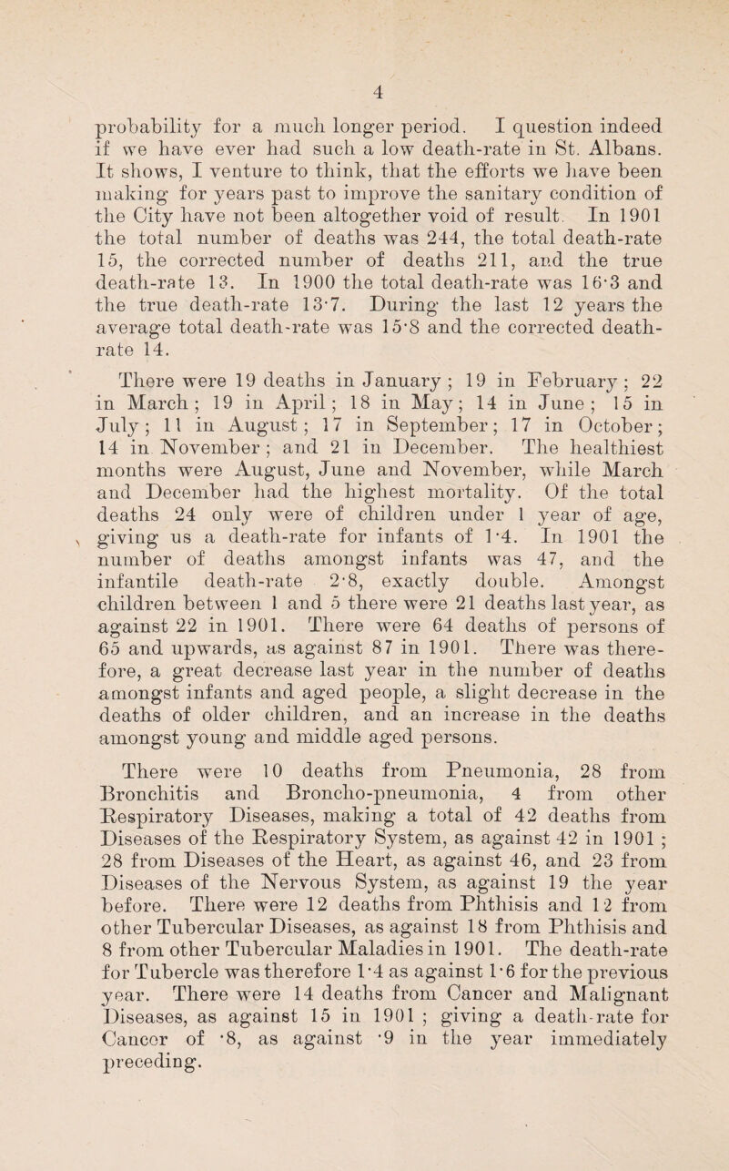 probability for a miicb longer period. I question indeed if we have ever had such a low death-rate in St. Albans. It shows, I venture to think, that the efforts we iiave been making for years past to improve the sanitary condition of the City have not been altogether void of result. In 1901 the total number of deaths was 244, the total death-rate 15, the corrected number of deaths 211, and the true death-rate 13. In 1900 the total death-rate was 16-3 and the true death-rate 13‘7. During the last 12 years the average total death-rate was 15'8 and the corrected death- rate 14. There were 19 deaths in January ; 19 in February; 22 in March; 19 in April; 18 in May; 14 in June; 15 in July; 11 in August; 17 in September; 17 in October; 14 in November ; and 21 in December. The healthiest months were August, June and November, while March and December had the higliest mortality. Of the total deaths 24 only were of children under 1 year of age, ^ giving us a death-rate for infants of F4. In 1901 the number of deaths amongst infants was 47, and the infantile death-rate 2’8, exactly double. Amongst nhildren between 1 and 5 there were 21 deaths last year, as against 22 in 1901. There were 64 deaths of persons of 65 and upwards, as against 87 in 1901. There was there¬ fore, a great decrease last year in the number of deaths amongst infants and aged people, a slight decrease in the deaths of older children, and an increase in the deaths amongst young and middle aged persons. There were 10 deaths from Pneumonia, 28 from Bronchitis and Broncho-pneumonia, 4 from other Pespiratory Diseases, making a total of 42 deaths from Diseases of the Kespiratory System, as against 42 in 1901 ; 28 from Diseases of the Heart, as against 46, and 23 from Diseases of the Nervous System, as against 19 the year before. There were 12 deaths from Phthisis and 12 from other Tubercular Diseases, as against 18 from Phthisis and 8 from other Tubercular Maladies in 1901. The death-rate for Tubercle was therefore P4 as against P6 for the previous year. There were 14 deaths from Cancer and Malignant Diseases, as against 15 in 1901 ; giving a death-rate for Cancer of ’8, as against '9 in the year immediately 2)receding.