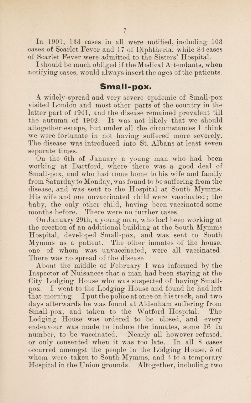 In 1901, 133 cases in all were notified, includiDg’ 103 cases of Scarlet Fever and 17 of Diphtheria, while 84 cases of Scarlet Fever were admitted to the Sisters’ Hospital. I should be much obliged if the Medical Attendants, when notifying cases, would always insert the ages of the patients. Small-pox. A widely-spread and very severe epidemic of Small-pox visited London and most other parts of the country in the latter part of 1901, and the disease remained prevalent till the autumn of 1902. It was not likely that we should altogether escape, but under all the circumstances I think we were fortunate in not having suffered more severely. The disease was introduced into St. Albans at least seven separate times. On the 6th of January a young man who had been working at Dartford, where there was a good deal of Small-pox, and who had come home to his wife and family from Saturday to Monday, was found to be suffering from the disease, and was sent to the Hospital at South Mymms. His wife and one unvaccinated child were vaccinated; the baby, the only other child, having been vaccinated some months before. There were no further cases On January 29th, a young man, who had been working at the erection of an additional building at the South Mymms Hospital, developed Small-pox, and was sent to South Mymms as a patient. The other inmates of the house, one of whom was unvaccinated, were all vaccinated. There was no spread of the disease About the middle of February I was informed by the Inspector of Nuisances that a man had been staying at the City Lodging House who was suspected of having Small¬ pox I went to the Lodging House and found he had left that morning. I put the police at once on his track, and two days afterwards he was found at Aldenham suffering from Small pox, and taken to the AVatford Hospital. The Lodging House was ordered to be closed, and every endeavour was made to induce the inmates, some 36 in number, to be vaccinated. Nearly all however refused, or only consented when it was too late. In all 8 cases occurred amongst the people in the Lodging House, 5 of whom were taken to South Mymms, and 3 to a temporary Hospital in the Union grounds. Altogether, including two