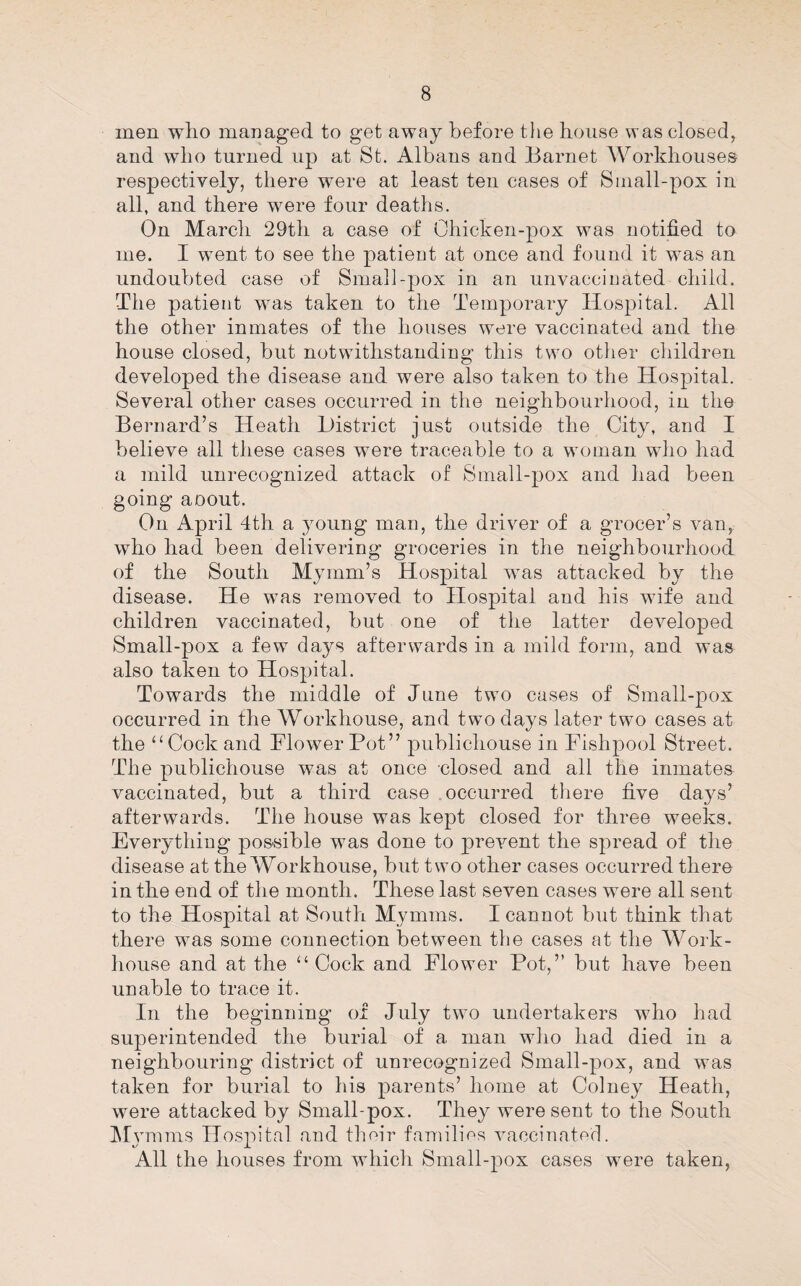 men who managed to get away before the house was closed, and who turned up at St. Albans and Barnet Workhouses respectively, there were at least ten cases of Small-pox in all, and there were four deaths. On March 29th a case of Ohicken-pox was notified to me. I went to see the patient at once and found it was an undoubted case of Small-pox in an unvaccinated child. The patient was taken to the Temporary Hospital. All the other inmates of the houses were vaccinated and the house closed, but notwithstanding this two other children developed the disease and were also taken to the Hospital. Several other cases occurred in the neighbourhood, in the Bernard’s Heath District just outside the City, and I believe all these cases were traceable to a woman who had a mild unrecognized attack of Small-pox and had been going aoout. On April 4th a young man, the driver of a grocer’s van, who had been delivering groceries in the neighbourhood of the South Mymm’s Hospital was attacked by the disease. He was removed to Hospital and his wife and children vaccinated, but one of the latter developed Small-pox a few days afterwards in a mild form, and was also taken to Hospital. Towards the middle of June two cases of Small-pox occurred in the Workhouse, and two days later two cases at the ‘‘Cock and Flower Pot” publichouse in Fishpool Street. The publichouse was at once dosed and all the inmates vaccinated, but a third case occurred there five days’ afterwards. The house was kept closed for three weeks. Everything possible was done to prevent the spread of the disease at the Workhouse, but two other cases occurred there in the end of the month. These last seven cases were all sent to the Hospital at South Mymms. I cannot but think that there was some connection between the cases at the Work- house and at the “ Cock and Flower Pot,” but have been unable to trace it. In the beginning of July two undertakers who had superintended the burial of a man who had died in a neighbouring district of unrecognized Small-pox, and was taken for burial to his parents’ home at Colney Heath, were attacked by Small-pox. They were sent to the South INIymms Hospital and thoir families vaccinaterl. All the houses from which Small-pox cases were taken,