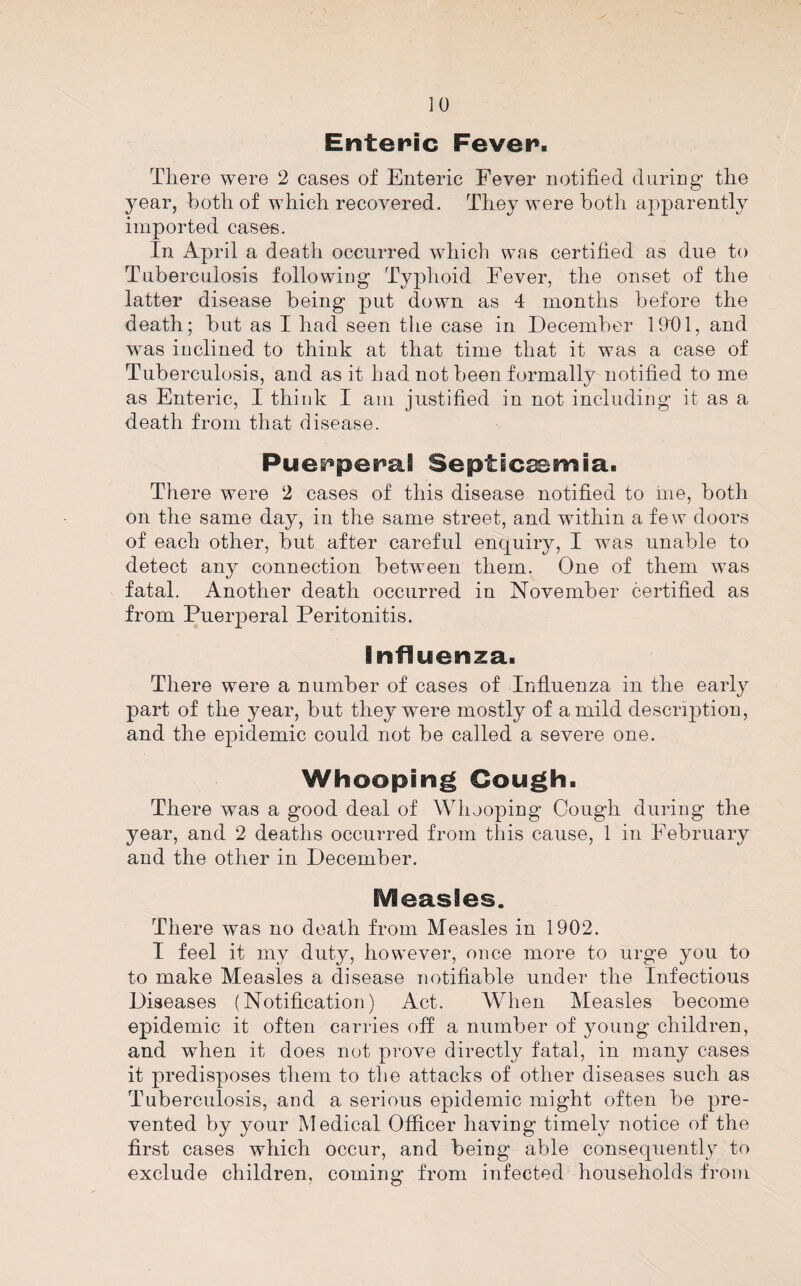 Enteric Fever. There were 2 cases of Enteric Fever notified during the year, both of which recovered. They were both apparently imported case-s. In April a death occurred which was certified as due to Tuberculosis followiug Typhoid Fever, the onset of the latter disease being put down as 4 months before the death; but as I had seen the case in December lOfil, and was inclined to think at that time that it was a case of Tuberculosis, and as it had not been formally notified to me as Enteric, I think I am justified in not including it as a death from thrd disease. Puerperal Septicemia. There were 2 cases of this disease notified to me, both on the same day, in the same street, and within a few doors of each other, but after careful enquiry, I was unable to detect any connection between them. One of them was fatal. Another death occurred in November certified as from Puerperal Peritonitis. Influenza. There were a number of cases of Influenza in the early part of the year, but they were mostly of a mild description, and the epidemic could not be called a severe one. Whooping Cough. There was a good deal of Whooping Cough during the year, and 2 deaths occurred from this cause, 1 in February and the other in December. Measles. There was no death from Measles in 1902. I feel it my duty, however, once more to urge you to to make Measles a disease notifiable under the Infectious Diseases (Notification) Act. When Measles become epidemic it often carries off a number of young children, and when it does not prove directly fatal, in many cases it predisposes them to tlie attacks of other diseases such as Tuberculosis, and a serious epidemic might often be pre¬ vented by your Medical Officer having timely notice of the first cases which occur, and being able consequently to exclude children, coming from infected households from