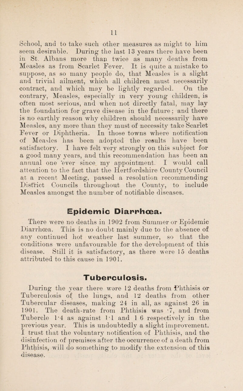 School, and to take such other measures as might to him seem desirable. During the last 13 years there have been in St. Albans more than twice as many deaths from Measles as from Scarlet Fever. It is quite a mistake to suppose, as so many people do, that Measles is a slight and trivial ailment, which all children must necessarily contract, and which may be lightly regarded. On the contrary. Measles, especially in very young children, is often most serious, and when not directly fatal, may lay the foundation for grave disease in the future; and there is no earthly reason why children should necessarily have Measles, any more than they must of necessity take Scarlet Fever or Diphtheria. In those towns where notification of Measles has been adopted the results have been satisfactory. I have felt very strongly on this subject for a good many years, and this recommendation has been an annual one ever since my appointment. I would call attention to the fact that the Hertfordshire County Council at a recent Meeting, passed a resolution recommending District Councils throughout the County, to include Measles amongst the number of notifiable diseases. Epidemic Diarnhcea. There were no deaths in 1902 from Summer or Epidemic Diarrhoea. This is no doubt mainly due to the absence of any continued hot weather last summer, so that the conditions were unfavourable for the development of this disease. Still it is satisfactory, as there were 15 deaths attributed to this cause in 1901. Tuberculosis. During the year there wore 12 deaths from Phthisis or Tuberculosis of the lungs, and 12 deaths from other Tubercular diseases, making 24 in all, as against 26 in 1901. The death-rate from Phthisis was •?, and from Tubercle P4 as against IT and 1 6 respectively in the previous year. This is undoubtedly a slight improvement. I trust that the voluntary iiotification of Phthisis, and the disinfection of premises after the occurrence of a death from Phthisis, will do something to modify the extension of this disease.