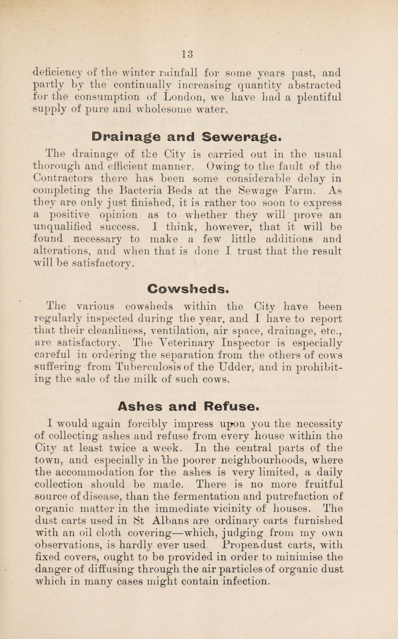 deficiency of tlie winter rainfall for some years past, and partly by tlie continually increasing quantity abstracted for the consumption of London, we have had a plentiful supply of pure and wholesome water. Drainage and Sewerage. The drainage of the City is carried out in the usual thorough and efficient manner. Owing to the fault of the Contractors there has been some considerable delay in completing the Bacteria Beds at the Sewage Farm. As they are only just finished, it is rather too soon to express a positive opinion as to whether they will prove an unqualified success. I think, however, that it will be found necessary to make a few little additions and alterations, and when that is done I trust that the result will be satisfactory. Cowsheds. The various cowsheds within the City have been regularly inspected during the year, and I have to report that their cleanliness, ventilation, air space, drainage, etc., are satisfactory. The Yeterinary Inspector is especially careful in ordering the separation from the others of cows suffering from Tuberculosis of the Udder, and in prohibit¬ ing the sale of the milk of such cows. Ashes and Refuse. I would again forcibly impress upon you the necessity of collecting ashes and refuse from every house within the Citj^ at least twice a week. In the central parts of the town, and especially in Ihe poorer neighbourhoods, where the accommodation for the ashes is very limited, a daily collection should be made. There is no more fruitful source of disease, than the fermentation and putrefaction of organic matter in the immediate vicinity of houses. The dust carts used in 8t Albans are ordinary carts furnished with an oil cloth covering—which, judging from my own observations, is hardly ever used. Proper*dust carts, with fixed covers, ought to be provided in order to minimise the danger of diffusing through the air particles of organic dust W'hich in many cases might contain infection.