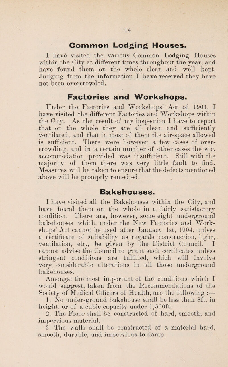 Common Lodging Houses. I liave visited the various Common Lodging Houses within the City at dijderent times throughout the year, and have found them on the whole clean and well kept. Judging from the information I have received they have not been overcrowded. Factories and Workshops. Under the Factories and Workshops’ Act of 1901, I have visited the different Factories and Workshops within the City. As the result of my inspection I have to report that on the whole they are all clean and sufficiently ventilated, and that in most of them the air-space allowed is sufficient. There were however a few cases of over¬ crowding, and in a certain number of other cases the w c. accommodation provided was insufficient. Still with the majority of them there was very little fault to find. Measures will be taken to ensure that the defects mentioned above will be promptly remedied. Bakehouses. I have visited all the Bakehouses within the City, and have found them on the whole in a fairly satisfactory condition. There are, however, some eight underground bakehouses which, under the New Factories and Work¬ shops’ Act cannot be used after January 1st, 1904, unless a certificate of suitability as regards construction, light, ventilation, etc., be given by the District Council. I cannot advise the Council to grant such certificates unless stringent conditions are fulfilled, which will involve very considerable alterations in all those underground bakehouses. Amongst the most important of the conditions which I would suggest, taken from the Recommendations of the Society of Medical Officers of Health, are the following : — 1. No under-ground bakehouse shall be less than 8ft. in height, or of a cubic capacity under 1,500ft. 2. The Floor shall be constructed of hard, smooth, and impervious material. 3. The walls shall be constructed of a material hard, smooth, durable, and impervious to damp.