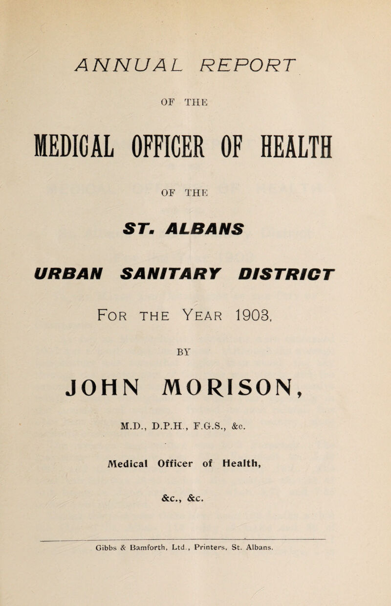 ANNUAL REPORT OF THE MEDICAL OFFICER OF HEALTH OF THE ST. ALBANS URBAN SANITARY DISTRICT For the Year 1903, JOHN MORISON, M.D., D.P.H., F.G.S., &c. Medical Officer of Health, &c., &.C. Gibbs & Bamforth, Ltd., Printers, St. Albans.