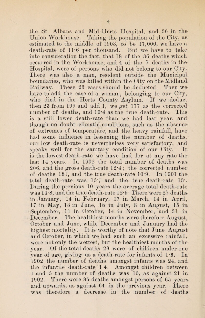 the St. Albans and Mid-Herts Hospital, and 36 in the- Union Workhouse. Taking the population of the City, a& estimated to the middle of 1903, to be 17,000, we have a death-rate of 11*6 per thousand. But we have to take into consideration the fact, that 18 of the 36 deaths which occurred in the Workhouse, and 4 of the 7 deaths in the Hospital, w^ere of persons who did not belong to our City. There was also a man, resident outside the Municipal boundaries, who was killed within the City on the Midland Hailway. These 23 cases should be deducted. Then we have to add the case of a woman, belonging to our City,, who died in the Herts County Asylum. If we deduct then 23 from 199 and add 1, we get 177 as the corrected number of deaths, and 10’4 as the true death-rate. This is a still lower death-rate than we had last year, and though no doubt climatic conditions, such as the absence- of extremes of temperature, and the heavy rainfall, have- had some influence in lessening the number of deaths, our low death-rate is nevertheless very satisfactory, and speaks well for the sanitary condition of our City. It is the lowest death-rate we have had for at any rate the last 14 years. In 1902 the total number of deaths was^ 206, and the gross death-rate 12'4 ; the corrected number of deaths 181, and the true death-rate 10‘9. In 1901 the total death-rate was 15’, and the true death-rate 13*. During the previous 10 years the average total death-rate was 14’8, and the true death-rate 12’9 There were 27 deaths- in January, 14 in February, 17 in March, 14 in April, 17 in May, 13 in June, 18 in July, 8 in August, 15 in September, 11 in October, 14 in November, and 31 in December. The healthiest months were therefore August, October and June, while December and January had thn highest mortality. It is worthy of note that June August and October, in which we had such an excessive rainfall, were not only the wettest, but the healthiest months of the year. Of the total deaths 28 were of children under one year of age, giving us a death-rate for infants of 1*6. In 1902 the number of deaths amongst infants was 24, and tlie infantile death-rate 1 4. Amongst children between 1 and 5 the number of deatlis was 13, as against 21 in 1902. There were 85 deaths amongst persons of 65 years and upwards, as against 64 in the previous year. There was therefore a decrease in the number of deaths