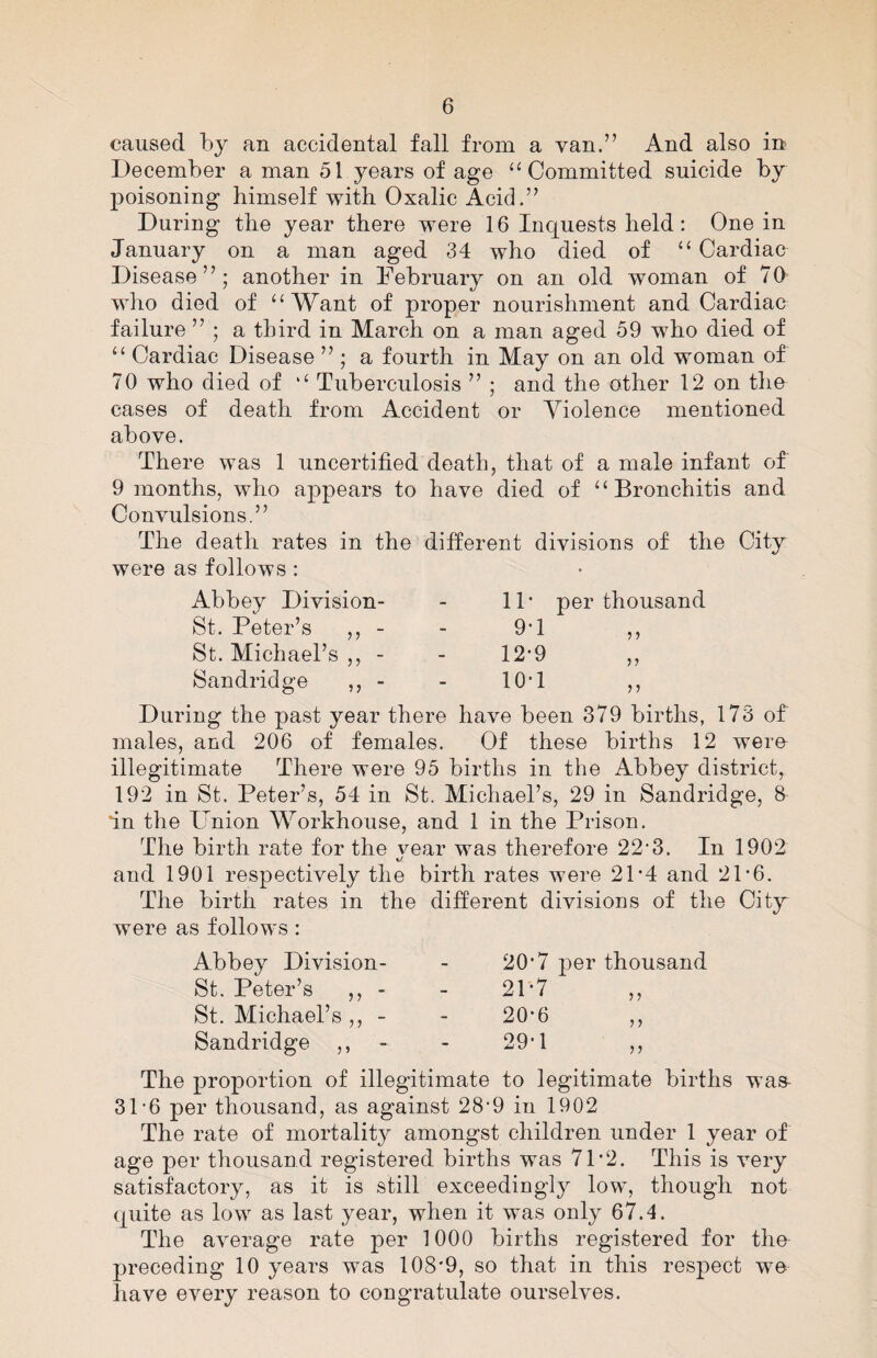 caused by an accidental fall from a van.” And also in December a man 51 years of age “Committed suicide by poisoning himself with Oxalic Acid.” During the year there were 16 Inquests held: One in January on a man aged 34 who died of “ Cardiac Disease”; another in February on an old woman of 70 who died of “Want of proper nourishment and Cardiac failure ” ; a third in March on a man aged 59 who died of “ Cardiac Disease ” ; a fourth in May on an old woman of 70 who died of “ Tuberculosis ” ; and the other 12 on the cases of death from Accident or Yiolence mentioned above. There was 1 uncertified death, that of a male infant of 9 months, who appears to have died of “Bronchitis and Convulsions.” The death rates in the different divisions of the City were as follows: Abbey Division- - 11 * per thousand St. Peter’s ,, - - 9*1 St. Michael’s ,, - - 12*9 Sandridge ,, - - 10*1 During the past year there have been 379 births, 173 of males, and 206 of females. Of these births 12 were illegitimate There were 95 births in the Abbey district, 192 in St. Peter’s, 54 in St. Michael’s, 29 in Sandridge, 8 in the Union Workhouse, and 1 in the Prison. The birth rate for the vear was therefore 22’3. In 1902 and 1901 respectively the birth rates were 21’4 and 21-6. The birth rates in the different divisions of the Citjr were as follows : Abbey Division- St. Peter’s ,, - St. Michael’s ,, - Sandridge ,, 20’7 per thousand 2P7 11 20-6 29'1 11 11 The proportion of illegitimate to legitimate births was- 31-6 per thousand, as against 28‘9 in 1902 The rate of mortality amongst children under 1 year of age per thousand registered births was 71*2. This is very satisfactory, as it is still exceedingly low, though not quite as low as last year, when it was only 67.4. The average rate per 1000 births registered for the- preceding 10 years was 108*9, so that in this respect we have every reason to congratulate ourselves.