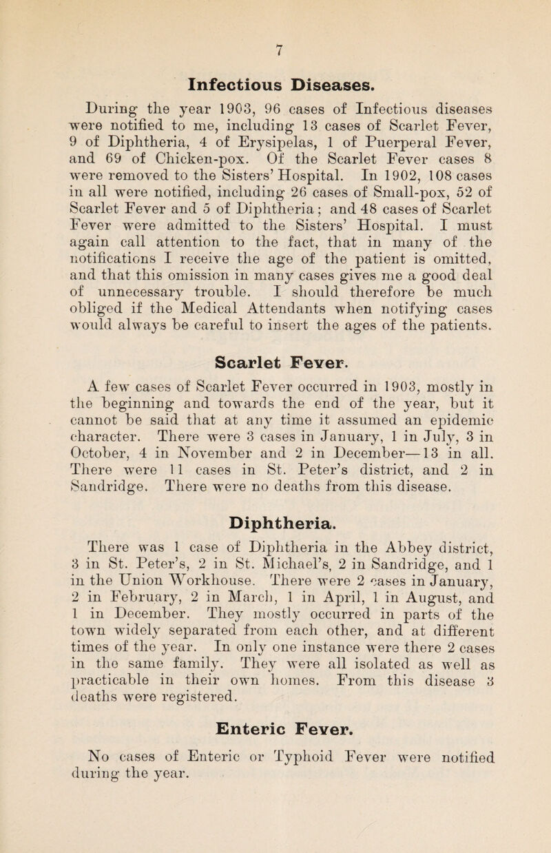 Infectious Diseases. During tlie year 1903, 96 cases of Infectious diseases were notified to me, including 13 cases of Scarlet Fever, 9 of Diphtheria, 4 of Erysipelas, 1 of Puerperal Fever, and 69 of Chicken-pox. Of the Scarlet Fever cases 8 were removed to the Sisters’ Hospital. In 1902, 108 cases in all were notified, including 26 cases of Small-pox, 52 of Scarlet Fever and 5 of Diphtheria; and 48 cases of Scarlet Fever were admitted to the Sisters’ Hospital. I must again call attention to the fact, that in many of the notifications I receive the age of the patient is omitted, and that this omission in many cases gives me a good deal of unnecessary trouble. I should therefore be much obliged if the Medical Attendants when notifying cases would always be careful to insert the ages of the patients. Scarlet Fever. A few cases of Scarlet Fever occurred in 1903, mostly in the beginning and towards the end of the year, but it cannot be said that at any time it assumed an epidemic character. There were 3 cases in January, 1 in Jul}^, 3 in October, 4 in November and 2 in December—13 in all. There were 11 cases in St. Peter’s district, and 2 in Sandridge. There were no deaths from this disease. Diphtheria. There was 1 case of Diphtheria in the Abbey district, 3 in St. Peter’s, 2 in St. Michael’s, 2 in Sandridge, and 1 in the Union Workhouse. There were 2 cases in January, 2 in February, 2 in March, 1 in April, 1 in August, and 1 in December. They mostly occurred in parts of the town widely separated from each other, and at different times of the year. In only one instance were there 2 cases in the same family. They were all isolated as well as practicable in their own homes. From this disease 3 deaths were registered. Enteric Fever. No cases of Enteric or Typhoid Fever were notified during the year.