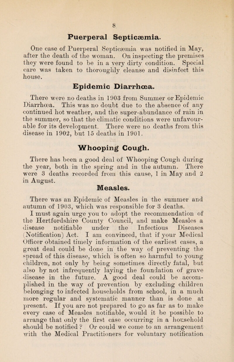 Puerperal Septicaemia. One case of Puerperal Septictemia was notified in May, after tlie death of the woman. On inspecting the premises they were found to he in a very dirty condition. Special care was taken to thoroughly cleanse and disinfect this house. Epidemic Diarrhoea. There were no deaths in 1903 from Summer or Epidemic Diarrhoea. This was no doubt due to the absence of any continued hot weather, and the super-abundance of rain in the summer, so that the climatic conditions were unfavour¬ able for its development. There were no deaths from this disease in 1902, but 15 deaths in 1901. Whooping Cough. There has been a good deal of Whooping Cough during the year, both in the spring and in the autumn. There were 3 deaths recorded from this cause, 1 in May and 2 in August. Measles. There was an Epidemic of Measles in the summer and autumn of 1903, which was responsible for 3 deaths. I must again urge you to adopt the recommendation of the Hertfordshire County Council, and make Measles a disease notifiable under the Infectious Diseases (Notification) Act. I am convinced, that if your Medical Officer obtained timely information of the earliest cases, a great deal could be done in the way of preventing the spread of this disease, which is often so harmful to young children, not only by being sometimes directly fatal, but also by not infrequently laying the foundation of grave disease in the future. A good deal could be accom¬ plished in the way of prevention by excluding children belonging to infected households from school, in a much more regular and systematic manner than is done at present. If you are not prepared to go as far as to make every case of Measles notifiable, would it be possible to arrange that only the first case occurring in a household should be notified ? Or could we come to an arrangement Avith the Medical Practitioners for voluntary notification