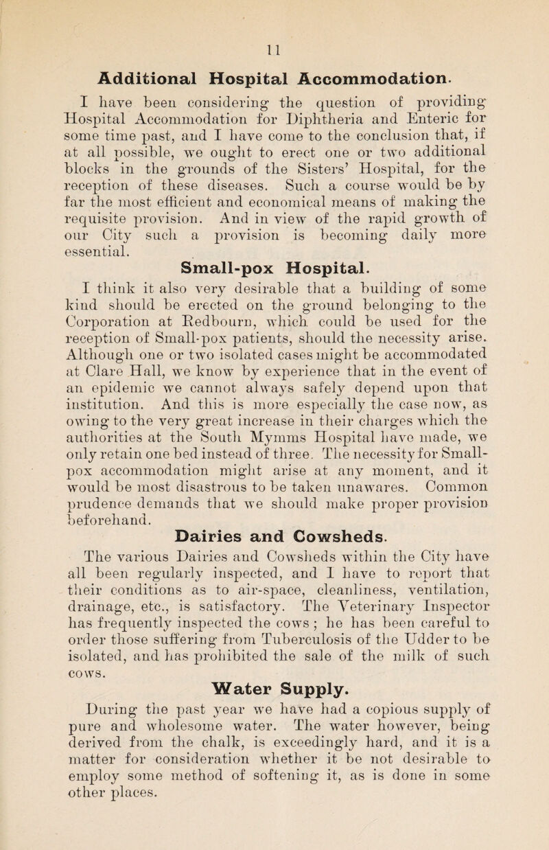 Additional Hospital Accommodation. I have been considering the question of providing* Hospital Accommodation for Diphtheria and Enteric for some time past, and I have come to the conclusion that, if at all possible, vre ought to erect one or two additional blocks in the grounds of the Sisters’ Hospital, for the reception of these diseases. Such a course would be by far the most efficient and economical means of making the requisite provision. And in view of the rapid growth of our City such a provision is becoming daily more essential. Small-pox Hospital. I think it also very desirable that a building of some kind should be erected on the ground belonging to the Corporation at Eedbourn, which, could be used for the reception of Small-pox patients, should the necessity arise. Although one or two isolated cases might be accommodated at Clare Hall, we know by experience that in the event of an epidemic we cannot always safely depend upon that institution. And this is more especially the case now, as owing to the very great increase in their charges which the authorities at the South Myrnms Hospital have made, we only retain one bed instead of three. The necessity for Small¬ pox accommodation might arise at any moment, and it would be most disastrous to be taken unawares. Common prudence demands that we should make proper provision beforehand. Dairies and Cowsheds. The various Dairies and Cowsheds within the City have all been regularly inspected, and I have to report that their conditions as to air-space, cleanliness, ventilation, drainage, etc., is satisfactory. The Yeterinary Inspector has frequently inspected the cows ; he has been careful to order those suffering from Tuberculosis of the Udder to be isolated, and has prohibited the sale of the milk of such cows. Water Supply. During the past year we have had a copious supply of pure and wholesome water. The water however, being derived from the chalk, is exceedingly hard, and it is a matter for consideration whether it be not desirable to employ some method of softening it, as is done in some other places.