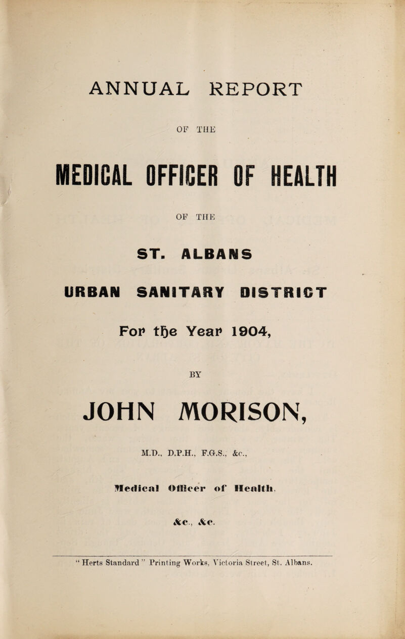 ANNUAL REPORT MEDICAL OFFICER OF HEALTH OF THE ST. ALBANS URBAN SANITARY DISTRICT Fop tFje Year 1904, BY JOHN MORISON, M.D., D.P.H., F.G.S., &c., Uledical OtRoer of Health. &c., &©. “ Herts Standard ” Printing Works, Victoria Street, St. Albans.