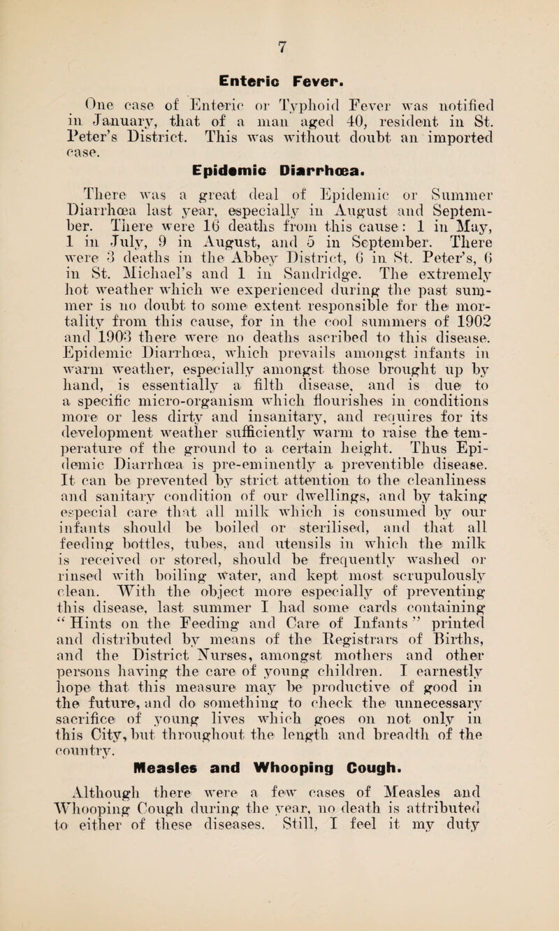 Enteric Fever. One ease of Enteric or Typhoid Fever was notified in January, that of a man aged 40, resident in St. Peter’s District. This was without doubt an imported case. Epidemic Diarrhoea. There was a great deal of Epidemic or Summer Diarrhoea last year, especially in August and Septem¬ ber. There were 16 deaths from this cause: 1 in May, 1 in July, 9 in August, and 5 in September. There were 3 deaths in the Abbey District, 6 in St. Peter’s, 6 in St. Michael’s and 1 in Sandridge. The extremely hot weather which we experienced during the past sum¬ mer is no doubt to some extent responsible for the mor¬ tality from this cause, for in the cool summers of 1902 and 1903 there were no deaths ascribed to this disease. Epidemic Diarrhoea, which prevails amongst infants in warm weather, especially amongst those brought up by hand, is essentially a filth disease, and is due to a specific micro-organism which flourishes in conditions more or less dirty and insanitary, and requires for its development weather sufficiently warm to raise the tem¬ perature of the ground to a certain height. Thus Epi¬ demic Diarrhoea is pre-eminently a preventible disease. It can be prevented by strict attention to the cleanliness and sanitary condition of our dwellings, and by taking especial care that all milk which is consumed by our infants should be boiled or sterilised, and that all feeding bottles, tubes, and utensils in which the milk is received or stored, should be frequently washed or rinsed with boiling Water, and kept most scrupulously clean. With the object more especially of preventing this disease, last summer I had some cards containing “Hints on the Feeding and Care of Infants” printed and distributed by means of the Registrars of Births, and the District Aurses, amongst mothers and other persons having the care of young children. I earnestly hope that this measure may be productive of good in the future, and do something to check the unnecessary sacrifice of young lives which goes on not only in this City, but throughout the length and breadth of the country. tj Measles and Whooping Cough. Although there were a few cases of Measles and Whooping Cough during the year, no death is attributed to either of these diseases. Still, I feel it my duty