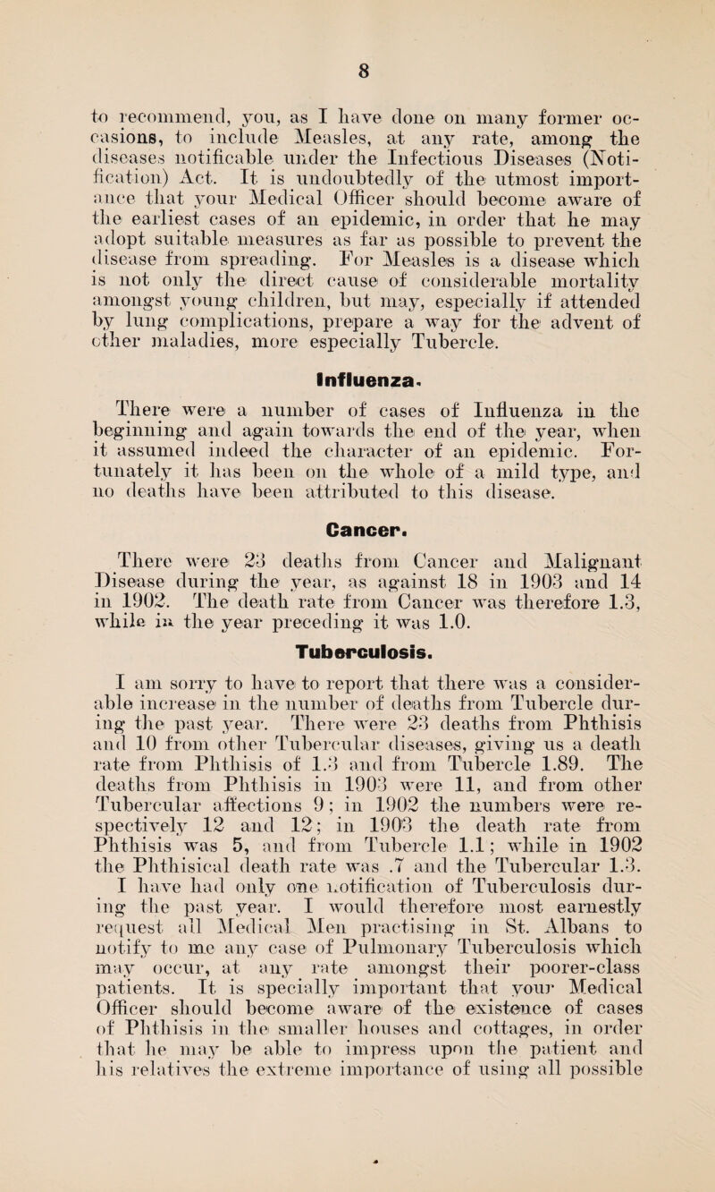 to recommend, you, as I have done on many former oc¬ casions, to include Measles, at any rate, among the diseases notifiable under the Infectious Diseases (Noti¬ fication) Act. It is undoubtedly of the utmost import¬ ance that your Medical Officer should become aware of the earliest cases of an epidemic, in order that he may adopt suitable measures as far as possible to prevent the disease from spreading. For Measles is a disease which is not only the direct cause of considerable mortality amongst young children, but may, especially if attended by lung complications, prepare a way for the advent of other maladies, more especially Tubercle. Influenza* There were a number of cases of Influenza in the beginning and again towards the end of the year, when it assumed indeed the character of an epidemic. For¬ tunately it has been on the whole of a mild type, and no deaths have been attributed to this disease. Cancer. There were 23 deaths from Cancer and Malignant Disease during the year, as against 18 in 1903 and 14 in 1902. The death rate from Cancer was therefore 1.3, while in the year preceding it was 1.0. Tuberculosis. I am sorry to have to report that there was a consider¬ able increase in the number of deaths from Tubercle dur¬ ing the past year. There were 23 deaths from Phthisis and 10 from other Tubercular diseases, giving us a death rate from Phthisis of 1.3 and from Tubercle 1.89. The deaths from Phthisis in 1903 were 11, and from other Tubercular affections 9; in 1902 the numbers were re¬ spectively 12 and 12; in 1903 the death rate from Phthisis was 5, and from Tubercle 1.1; while in 1902 the Phthisical death rate was .7 and the Tubercular 1.3. I have had only one notification of Tuberculosis dur¬ ing the past year. I would therefore most earnestly request all Medical Men practising in St. Albans to notify to me any case of Pulmonary Tuberculosis which may occur, at any rate amongst their poorer-class patients. It is specially important that your Medical Officer should become aware of the existence of cases of Phthisis in the smaller houses and cottages, in order that fie may be able to impress upon the patient and his relatives the extreme importance of using all possible