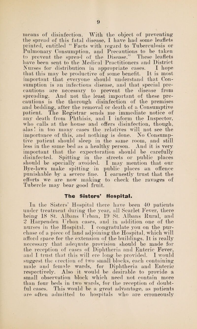 means of disinfection. With the object of preventing the spread of this fatal disease, I have had some leaflets printed, entitled “ Facts with regard to Tuberculosis or Pulmonary Consumption, and Precautions to be taken to prevent the spread of the Disease.” These leaflets have been sent to the Medical Practitioners and District Nurses for distribution in appropriate cases. I hope that this may be productive of some benefit. It is most important that everyone should understand that Con¬ sumption is an infectious disease, and that special pre¬ cautions are necessary to prevent the disease from spreading. And not the least important of these pre¬ cautions is the thorough disinfection of the premises and bedding, after the removal or death of a Consumptive patient. The Registrar sends me immediate notice of any death from Phthisis, and I inform the Inspector, who calls at the house and offers disinfection, though, alas ! in too manv cases the relatives will not see the importance of this, and nothing is done. No Consump¬ tive patient should sleep in the same room, and still less in the same bed as a healthy person. And it is very important that the expectoration should be carefully disinfected. Spitting in the streets or public places should be specially avoided. I may mention that our Bye-laws make spitting in public places an offence punishable by a severe fine. I earnestly trust that the efforts we are now making to check the ravages of Tubercle may bear good fruit. The Sisters’ Hospital. In the Sisters’ Hospital there have been 40 patients under treatment during the year, all Scarlet Fever, there being 18 St. Albans Urban, 19 St. Albans Rural, and 2 Harpeuden Urban cases, and in addition one of the nurses in the Hospital. I congratulate you on the pur¬ chase of a piece of land adjoining the Hospital, which will afford space for the extension of the buildings. It is really necessary that adequate provision should be made for the reception of cases of Diphtheria and Enteric Fever, and I trust that this will ere long be provided. I would suggest the erection of two small blocks, each containing male and female wards, for Diphtheria and Enteric respectively. Also it would be desirable to provide a small observation block which need not contain more than four beds in two wards, for the reception of doubt¬ ful cases. This would be a great advantage, as patients are often admitted to hospitals who are erroneously