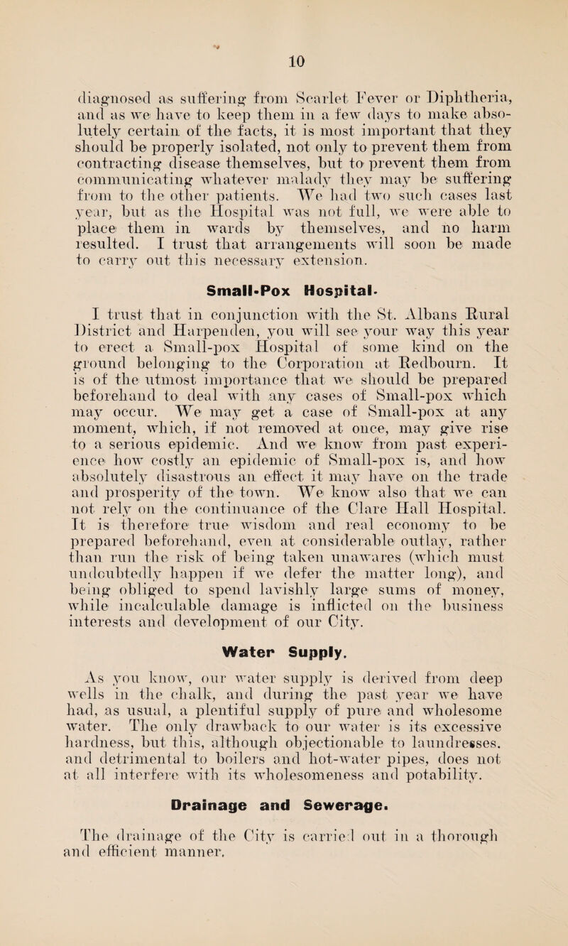 diagnosed as suffering from Scarlet Fever or Diphtheria, and as we have to keep them in a few days to make abso¬ lutely certain of the facts, it is most important that they should he properly isolated, not only to prevent them from contracting disease themselves, but to- prevent them from communicating whatever malady they may be suffering from to the other patients. We had two such cases last year, but as the Hospital was not full, we were able to place them in wards by themselves, and no harm resulted. I trust that arrangements will soon be made to carry out this necessary extension. Small*Pox Hospital' I trust that in conjunction with the St. Albans Rural District and Harpenden, you will see your way this year to erect a Small-pox Hospital of some kind on the ground belonging to the Corporation at Redbourn. It is of the utmost importance that we should be prepared beforehand to deal with any cases of Small-pox which may occur. We may get a case of Small-pox at any moment, which, if not removed at once, may give rise to a serious epidemic. And we know from past experi¬ ence how costly an epidemic of Small-pox is, and how absolutely disastrous an effect it may have on the trade and prosperity of the town. We know also that we can not rely on the continuance of the Clare Hall Hospital. It is therefore true wisdom and real economy to be prepared beforehand, even at considerable outlay, rather than run the risk of being taken unawares (which must undoubtedly happen if we defer the matter long), and being obliged to spend lavishly large sums of money, while incalculable damage is inflicted on the business interests and development of our City. Water Supply. As you know, our water supply is derived from deep wells in the chalk, and during the past year we have had, as usual, a plentiful supply of pure and wholesome water. The only drawback to our water is its excessive hardness, but this, although objectionable to laundresses, and detrimental to boilers and hot-water pipes, does not at all interfere with its wholesomeness and potability. Drainage and Sewerage. The drainage of the and efficient manner. City is carried out in a thorough