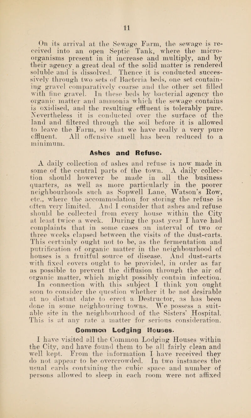 On its arrival at the Sewage Farm, the sewage is re¬ ceived into an open Septic Tank, where the micro¬ organisms present in it increase and multiply, and by their agency a great deal of the solid matter is rendered soluble and is dissolved. Thence it is conducted succes¬ sively through two sets of Bacteria beds, one set contain¬ ing gravel comparatively coarse and the other set filled with fine gravel. In these beds by bacterial agency the organic matter and ammonia which the sewage contains is oxidised, and the resulting effluent is tolerably pure. Nevertheless it is conducted over the surface of the land and filtered through the soil before it is allowed to leave the Farm, so that we have really a very pure effluent. All offensive smell has been reduced to a minimum. Ashes and Refuse. A daily collection of ashes and refuse is now made in some of the central parts of the town. A daily collec¬ tion should however be made in all the business quarters, as well as more particularly in the poorer neighbourhoods such as Sopwrell Lane, Watson’s Row, etc., where the accommodation for storing the refuse is often very limited. And I consider that ashes and refuse should be collected from every house within the City at least twice a week. During the past year I have had complaints that in some cases an interval of two or three weeks claused between the visits of the dust-carts. This certainly ought not to be, as the fermentation and puti ification of organic matter in the neighbourhood of houses is a fruitful source of disease. And dust-carts with fixed covers ought to be provided, in order as far as possible to prevent the diffusion through the air of organic matter, which might possibly contain infection. In connection with this subject I think you ought soon to consider the question whether it be not desirable at no distant date to erect a. Destructor, as has been done in some neighbouring towns. We possess a suit¬ able site in the neighbourhood of the Sisters’ Hospital. This is at any rate a matter for serious consideration. Gommfti Lodging Houses. I have visited all the Common Lodging Houses within the City, and have found them to be all fairly clean and well kept. From the information I have received they do not appear to be overcrowded. In two instances the usual cards containing the cubic space and number of persons allowed to sleep in each room were not affixed