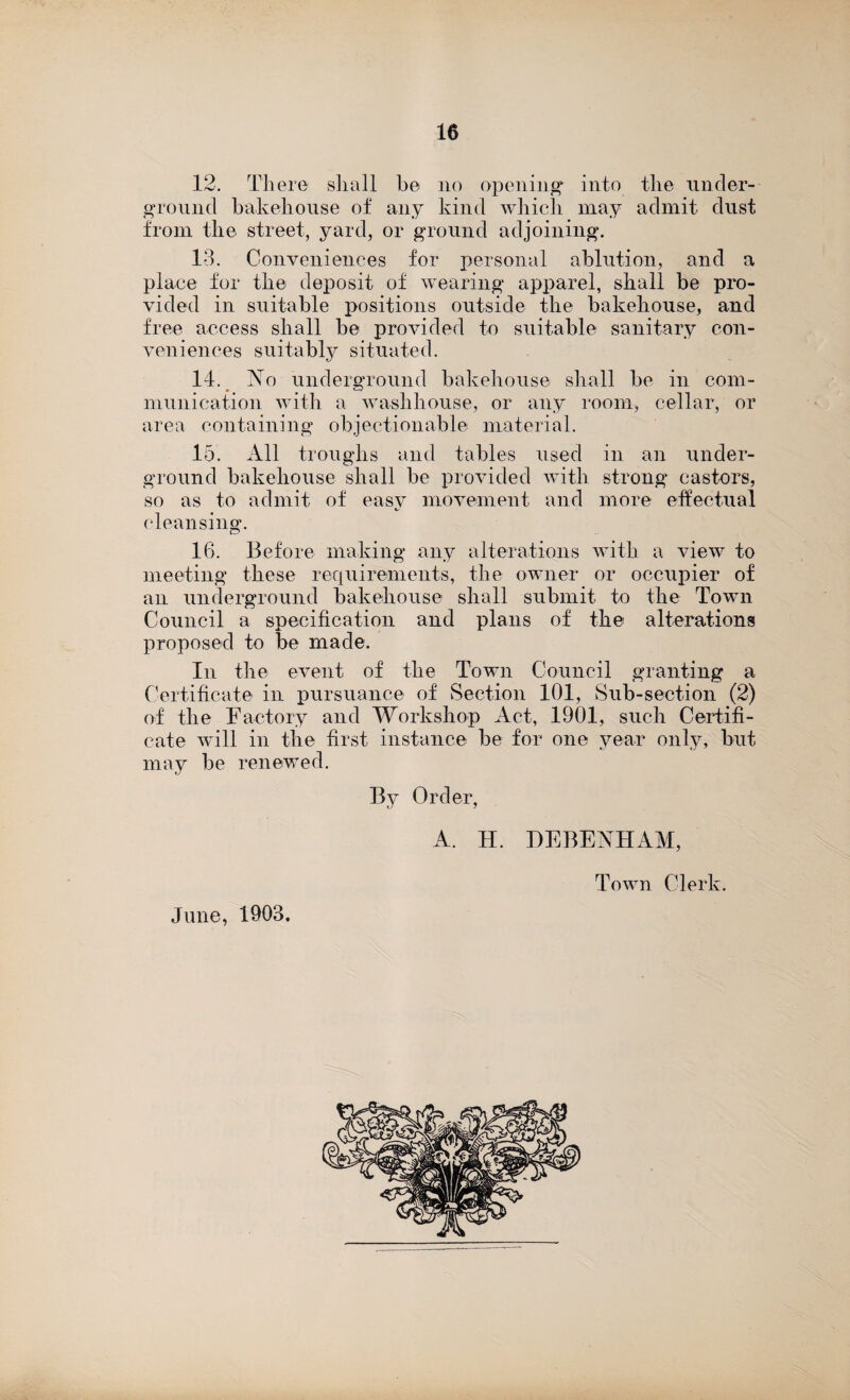 12. There shall he no opening' into the under¬ ground bakehouse of any kind which may admit dust from the street, yard, or ground adjoining. 13. Conveniences for personal ablution, and a place for the deposit of wearing apparel, shall be pro¬ vided in suitable positions outside the bakehouse, and free access shall be provided to suitable sanitary con¬ veniences suitably situated. 14. No underground bakehouse shall be in com¬ munication with a washhouse, or any room, cellar, or area containing objectionable material. 15. All troughs and tables used in an under¬ ground bakehouse shall be provided with strong castors, so as to admit of easy movement and more effectual cleansing. tv 16. Before making any alterations with a view to meeting these requirements, the owner or occupier of an underground bakehouse shall submit to the Town Council a specification and plans of the alterations proposed to be made. In the event of the Town Council granting a Certificate in pursuance of Section 101, Sub-section (2) of the Factory and Workshop Act, 1901, such Certifi¬ cate will in the first instance be for one year only, but may be renewed. By Order, June, 1903. A. H. DEBENHAM, Town Clerk.