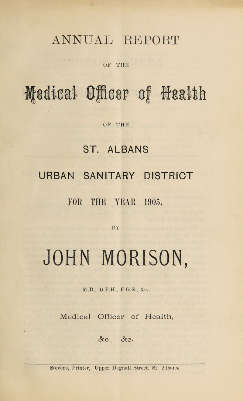 ANNUAL LEPOET OF THE OF THE ST. ALBANS URBAN SANITARY DISTRICT FOR THE YEAR 1905, JOHN MORISON, M.D., D P.H., F.G.S,, &c., Medical Officer of Health, &e , &e. Stcvene, Printer, Upper Uagnall Street, St Albans.