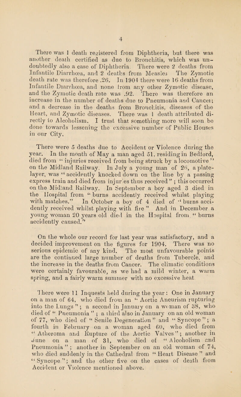 There was 1 death retjislered from Diphtheria, but there was atiother death certified as due to Bronchitis, which was un¬ doubtedly also a case of Diphtheria, There were 2 deaths from Infantile Diarrhoea, and 2 deaths from Measles The Zymotic death rate was therefore .26. In 1904 there were 16 deaths from Infantile Diarrhoea, and none from any other Zymotic disease, and the Zymotic death rate was .92. There was therefore an increase in the number of deaths due to Pneumonia and Cancel; and a decrease in the deaths from Bronchitis, diseases of the Heart, and Zymotic diseases. There was 1 death attributed di¬ rectly to Alcoholism. I trust that something more will soon be done towards lessening the excessive number of Public Houses in our City. There were 5 deaths due to Accident or Violence during the year. In the month of May a man aged 51, residing in Bedford, died from “ injuries received from being struck by a locomotive ” on the Midland Railway. In July a young man of 26, a plate¬ layer, was “ accidently knocked down on the line by a passing express train and died from injuries thus received ” ; this occurred on the Midland Railway. In September a boy aged 3 died in the Hospital from “ burns accidently received whilst pla^dng with matches.” In October a boy of 4 died of ‘‘ burns acci¬ dently received whilst playing with fire ” And in December a young woman 20 years old died in the Hospital from “ burns accidently caused.'’’ On the whole our record for last year was satisfactory, and a decided improvement on the figures for 1904. There Nvas no serious epidemic of any kind. The most unfavourable points are the continued large number of deaths from Tubercle, and the increase in the deaths from Cancer. The climatic conditions were certainly favourable, as we had a mild winter, a warm spring, and a fairly warm summer with no excessive heat, I here were 11 Inquests held during the year : One in January on a man of 64, who died from an ‘‘ Aortic Aneurism rupturing into the Lungs ” ; a second in January on a w(!man of 38, who died of “ Pneumonia ” ; a third also in January on an old woman of 77, who died of “ Senile Degeneration” and “ Syncope”; a fourth in February on a woman aged 60, who died from ‘' Atheroma and Rupture of the Aortic Valves”; another in o'une on a man of 31, who died of “ Alcoholism and Pneumonia ” ; another in September on an old woman of 74, who died suddenl}^ in the Cathedral from “ Heart Disease ” and “Sjmcope ”; and the other five on the cases of death fiom Accident or Violence mentioned above.