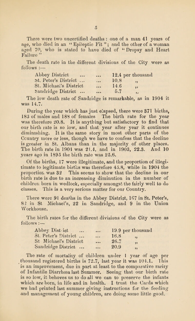 There were two uncertified deaths : one of a man 41 years of age, who died in an “ Epileptic Fit ” ; and the other of a woman aged 70, who is stated to have died of “ Dropsy and Heart Failure ” The death rate in the different divisions of the City were as follows :— Abbey District • • • 12.4 per thousand bt. Peter’s District ... 10.8 St. Michael’s District • • • 14.6 bandridge District ... • • • 5.7 The low death rate of Sandiidge is remarkable, as in 1904 it was 14.7. During the year which has just elapsed, there were 371 births, 183 of males and 188 of females The birth rate for the year was therefore 20.8. It is anything but satisfactory to find that our birth rate is so low, and that year after year it continues diminishing. It is the same story in most other parts of the Country more or less, though we have to confess that the decline is greater in St. Albans than in the majority of other places. The birth rate in 1901 was 21.4, and in 1903, 22.3. And 10 years ago in 1895 the biith rate was 25.6. Of the births, 17 were illegitimate, and the proportion of illegi¬ timate to legitimate births was therefore 45.8, while in 1904 the proportion was 32 This seems to show that the decline in our birth rate is due to an increasing diminution in the number of children born in wedlock, especially amongst the fairly well to do classes. This is a very serious matter for our Country. There were 91 deaths in the Abbey District, 1G7 in St. Peter’s, 8 2 in St Michael’s, 22 in Sandridge, and 9 in the Union ^Torkhouse. The birth rates for the different divisions of the City were as follows :— Abbey Dist-ict St. Peter’s District ... St Michael’s District Sandridge District ... 19.9 per thousand 16.8 „ Cl zy ^ The rate of mortality of children under 1 year of age per thousand registered births is 72.7, last year it was 104.1. 'this is an improvement, due in part at least to the comparative rarity of Infantile Diarrhoea last Summer, Seeing that our birth rate is so low, it behoves us to do all we can to preserve the infants which are born, in life and in health. I trust the Cards which we had printed last summer giving instructions for the feeding and management of young children, are doing some little good.