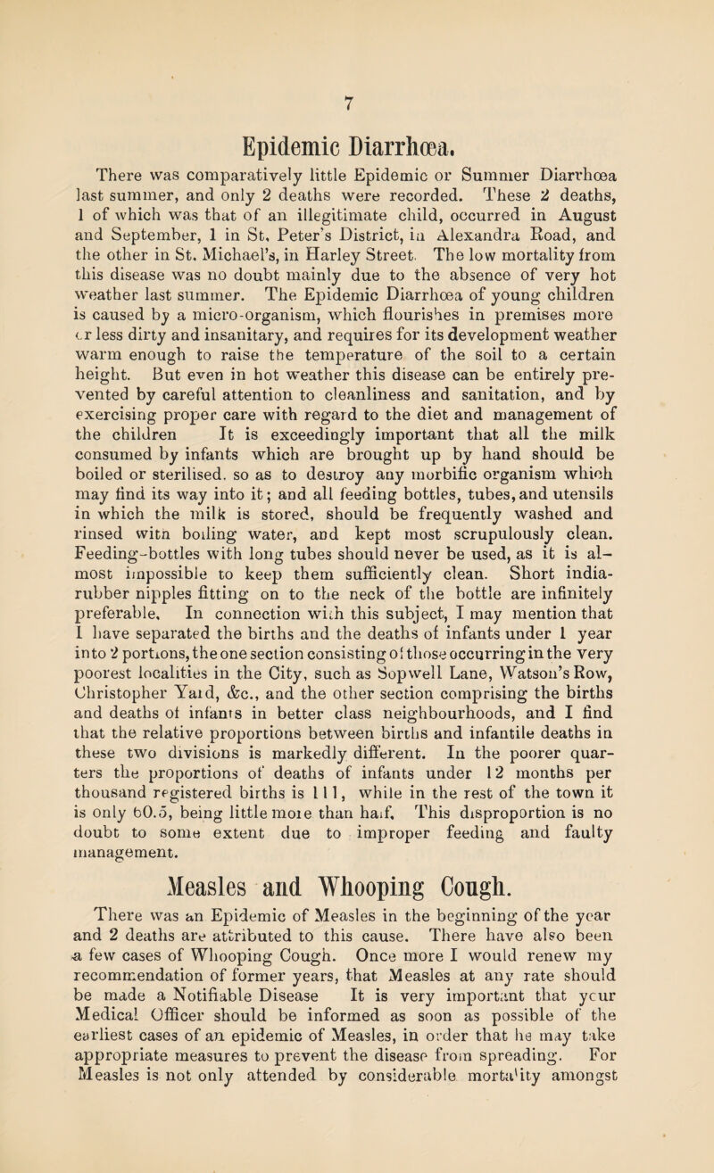 Epidemic Diarrhoea. There was comparatively little Epidemic or Summer Diarrhoea last summer, and only 2 deaths were recorded. These 2 deaths, 1 of which was that of an illegitimate child, occurred in August and September, 1 in St, Peter’s District, in Alexandra Road, and the other in St. Michael’s, in Harley Street. The low mortality from this disease was no doubt mainly due to the absence of very hot weather last summer. The Epidemic Diarrhoea of young children is caused by a micro-organism, which flourishes in premises more <.r less dirty and insanitary, and requires for its development weather warm enough to raise the temperature of the soil to a certain height. But even in hot weather this disease can be entirely pre¬ vented by careful attention to cleanliness and sanitation, and by exercising proper care with regard to the diet and management of the children It is exceedingly important that all the milk consumed by infants which are brought up by hand should be boiled or sterilised, so as to destroy any morbific organism which may find its way into it; and all feeding bottles, tubes,and utensils in which the milk is stored, should be frequently washed and rinsed with boiling water, and kept most scrupulously clean. Feeding-bottles with long tubes should never be used, as it is al¬ most impossible to keep them sufficiently clean. Short india- rubber nipples fitting on to the neck of the bottle are infinitely preferable. In connection with this subject, I may mention that 1 have separated the births and the deaths of infants under 1 year into 2 portions, the one section consisting ol those occurring in the very poorest localities in the City, such as Sop well Lane, Watson’s Row, Christopher Yard, &c., and the other section comprising the births and deaths ol infants in better class neighbourhoods, and I find that the relative proportions between births and infantile deaths in these two divisions is markedly difi’erent. In the poorer quar¬ ters the proportions of deaths of infants under 12 months per thousand registered births is 111, while in the rest of the town it is only bO.o, being little moie than haif. This disproportion is no doubt to some extent due to improper feeding and faulty management. Measles and Whooping Congh. There was an Epidemic of Measles in the beginning of the year and 2 deaths are attributed to this cause. There have also been ^ few cases of Whooping Cough. Once more I would renew my recommendation of former years, that Measles at any rate should be made a Notifiable Disease It is very important that ycur Medical Officer should be informed as soon as possible of the earliest cases of an epidemic of Measles, in order that he may take appropriate measures to prevent the disease from spreading. For Measles is not only attended by considerable morta'ity amongst