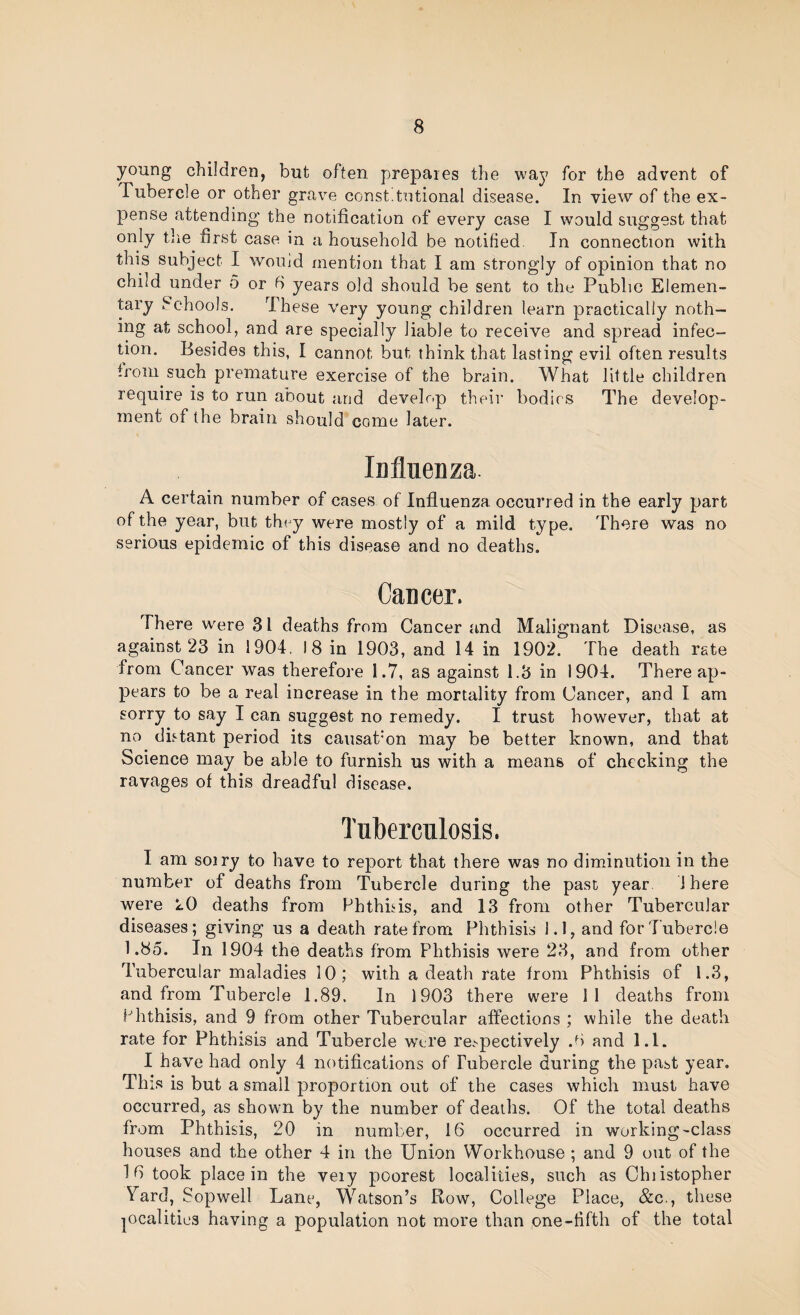 young children, but often prepares the way for the advent of Tubercle or other grave const’tntional disease. In view of the ex¬ pense attending’ the notification of every case I would suggest that only the first case in a household be notified. In connection with this subject I would mention that I am strongly of opinion that no child under 5 or 6 years old should be sent to the Public Elemen¬ tary Schools. These very young children learn practically noth¬ ing at school, and are specially liable to receive and spread infec¬ tion. Besides this, I cannot but think that lasting evil often results from such premature exercise of the brain. What little children require is to run about and develop their bodies The develop¬ ment of the brain should come later. Influenza. A certain number of cases of Influenza occurred in the early part of the year, but they were mostly of a mild type. There was no serious epidemic of this disease and no deaths. Cancer. There were 31 deaths from Cancer and Malignant Disease, as against 23 in 1904, 18 in 1903, and 14 in 1902. The death rate from Cancer was therefore 1.7, as against 1.3 in 1904. There ap¬ pears to be a real increase in the mortality from Cancer, and I am sorry to say I can suggest no remedy. I trust however, that at no distant period its causatmn may be better known, and that Science may be able to furnish us with a means of checking the ravages of this dreadful disease. Tuberculosis. I am soiry to have to report that there was no diminution in the number of deaths from Tubercle during the past year. 1 here were LO deaths from Phthhis, and 13 from other Tubercular diseases; giving us a death rate from Phthisis 1.1, and for Tubercle 1.85. In 1904 the deaths from Phthisis were 23, and from other Tubercular maladies 10; with a death rate from Phthisis of 1.3, and from Tubercle 1.89, In 1903 there were 11 deaths from Phthisis, and 9 from other Tubercular affections ; while the death rate for Phthisis and Tubercle were re.^pectively .b and 1.1. I have had only 4 notifications of Tubercle during the past year. Thi.s is but a small proportion out of the cases which must have occurred, as shown by the number of deaths. Of the total deaths from Phthisis, 20 in number, 16 occurred in working-class houses and the other 4 in the Union Workhouse ; and 9 out of the 16 took place in the very poorest localities, such as Chiistopher Vard, Sopwell Lane, W^atson’s Row, College Place, &c., these localities having a population not more than one-fifth of the total