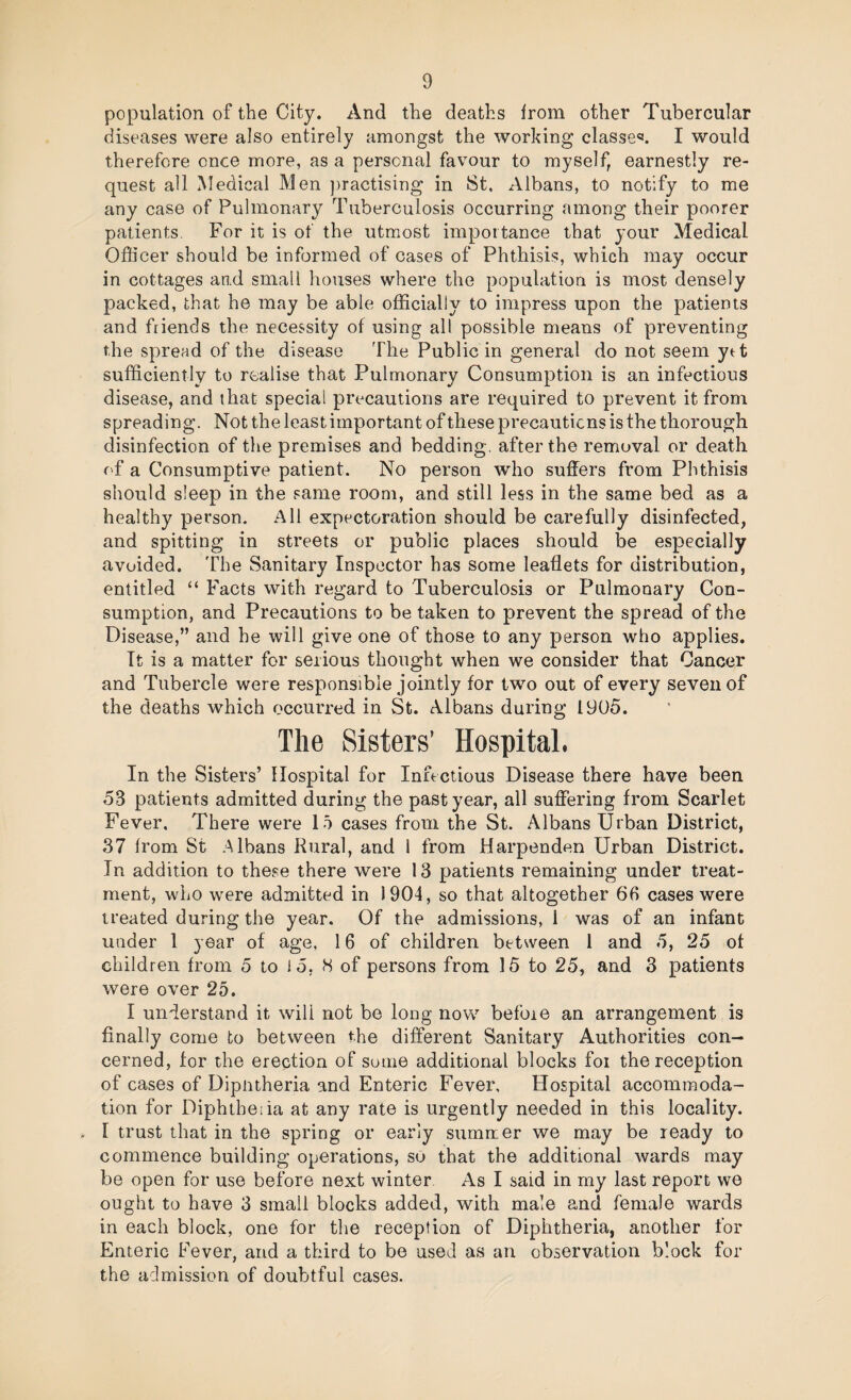 population of the City. And the deaths Irom other Tubercular diseases were also entirely amongst the working classes. I would therefore once more, as a personal favour to myself, earnestly re¬ quest all Medical Men practising in 8t. Albans, to notify to me any case of Pulmonary Tuberculosis occurring among their poorer patients. For it is of the utmost importance that your Medical Officer should be informed of cases of Phthisis, which may occur in cottages and small houses where the population is most densely packed, that he may be able officially to impress upon the patients and friends the necessity of using all possible means of preventing the spread of the disease The Public in general do not seem ytt sufficiently to realise that Pulmonary Consumption is an infectious disease, and that special precautions are required to prevent it from spreading. Not the least important of these precautions is the thorough disinfection of the premises and bedding, after the removal or death of a Consumptive patient. No person who suffers from Phthisis should sleep in the same room, and still less in the same bed as a healthy person. All expectoration should be carefully disinfected, and spitting in streets or public places should be especially avoided. The Sanitary Inspector has some leaflets for distribution, entitled “ Facts with regard to Tuberculosis or Pulmonary Con¬ sumption, and Precautions to be taken to prevent the spread of the Disease,” and he will give one of those to any person who applies. It is a matter for serious thought when we consider that Cancer and Tubercle were responsible jointly for two out of every seven of the deaths which occurred in St. Albans during 1905. The Sisters’ Hospital. In the Sisters’ Hospital for Infectious Disease there have been 53 patients admitted during the past year, all suffering from Scarlet Fever, There were 15 cases from the St. Albans Urban District, 37 from St .Albans Kural, and I from Harpenden Urban District. In addition to these there were 13 patients remaining under treat¬ ment, who were admitted in 1904, so that altogether 66 cases were treated during the year. Of the admissions, 1 was of an infant under 1 year of age, 16 of children between 1 and 5, 25 of children from 5 to 15, H of persons from 15 to 25, and 3 patients were over 25. I understand it will not be long novv’’ before an arrangement is finally come to between the different Sanitary Authorities con¬ cerned, for the erection of some additional blocks foi the reception of cases of Dipntheria and Enteric Fever, Hospital accommoda¬ tion for DiphtheTa at any rate is urgently needed in this locality. I trust that in the spring or early sumrrer we may be ready to commence building operations, sO that the additional wards may be open for use before next winter As I said in my last report we ought to have 3 small blocks added, with male and female wards in each block, one for the reception of Diphtheria, another for Enteric Fever, and a third to be used as an observation block for the admission of doubtful cases.