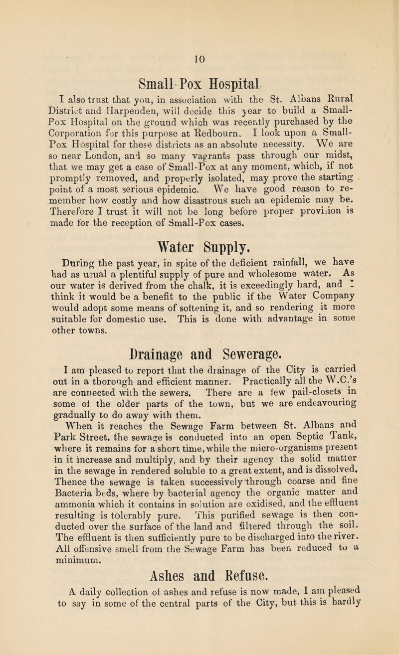 Small Pox Hospital I also trust that you, in association with the St. Albans Rural District and TIarpenden, will decide this year to build a Small- Pox Hospital on the ground which was recently purchased by the Corporation for this purpose at Redbourn, I look upon a Small- Pox Hospital for these districts as an absolute necessity. We are so near London, and so many vagrants pass through our midst, that we may get a case of Small-Fox at any moment, which, if not promptly removed, and properly isolated, may prove the starting point of a most serious epidemic. We have good reason to re¬ member how costly and how disastrous such an epidemic may be. Therefore I trust it will not be long before proper provi^iion is made for the reception of Small-Pox cases. Water Supply. During the past year, in spite of the deficient rainfall, we have had as usual a plentiful supply of pure and wholesome water. As our water is derived from the chalk, it is exceedingly hard, and I think it would be a benefit to the public if the Water Company would adopt some means of softening it, and so rendering it more suitable for domestic use. This is done with advantage in some other towns. Drainage and Sewerage. I am pleased to report that the drainage of the City is carried out in a thorough and efficient manner. Practically all the W.C.’s are connected wiih the sewers. There are a lew pail-closets in some ol the older parts of the town, but we are endeavouring gradually to do away with them. When it reaches the Sewage Farm between St. Albans and Park Street, the sewage is conducted into an open Septic d ank, where it remains for a short time, while the micro-organisms present in it increase and multiply, and by their agency the solid matter in the sewage in rendered soluble to a great extent, and is dissolved. Thence the sewage is taken successively through coarse and fine Bacteria beds, where by bacteiial agency the organic matter and ammonia which it contains in solution are oxidised, and the effluent resulting is tolerably pure. This purified sewage is then con¬ ducted over the surface of the land and filtered through the soil. The effluent is then sufficiently pure to be discharged into the river. All offensive smell from the Sewage Farm has been reduced to a minimum. Ashes and Eefuse, A daily collection ol ashes and refuse is now made, I am pleased to say in some of the central parts of the City, but this is hardly