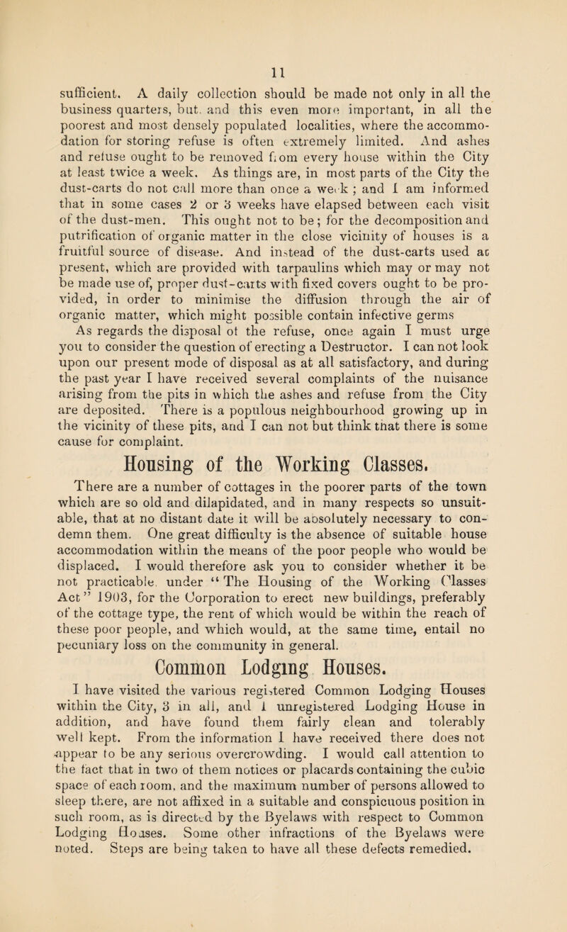 sufficient. A daily collection should be made not only in all the business quarters, but, and this even more important, in all the poorest and most densely populated localities, where the accommo¬ dation for storing refuse is often extremely limited. And ashes and reluse ought to be removed horn every house within the City at least twice a week. As things are, in most parts of the City the dust-carts do not call more than once a werk ; and 1 am informed that in some cases 2 or h weeks have elapsed between each visit of the dust-men. This ought not to be; for the decomposition and putrification of organic matter in the close vicinity of houses is a fruitful source of disease. And in.-^tead of the dust-carts used ac present, which are provided with tarpaulins which may or may not be made use of, proper dust-carts with fixed covers ought to be pro¬ vided, in order to minimise the diffusion through the air of organic matter, which might possible contain infective germs As regards the disposal ot the refuse, once again I must urge you to consider the question of erecting a Destructor. I can not look upon our present mode of disposal as at all satisfactory, and during the past year I have received several complaints of the nuisance arising from the pits in which the ashes and refuse from the City are deposited. There is a populous neighbourhood growing up in the vicinity of these pits, and I can not but think that there is some cause for complaint. Housing of the Working Classes. There are a number of cottages in the poorer parts of the town which are so old and dilapidated, and in many respects so unsuit¬ able, that at no distant date it will be aosolutely necessary to con¬ demn them. One great difficulty is the absence of suitable house accommodation within the means of the poor people who would be’ displaced. I would therefore ask you to consider whether it be not practicable, under “The Housing of the Working (ffasses Act” 1903, for the Corporation to erect new buildings, preferably of the cottage type, the rent of which would be within the reach of these poor people, and which would, at the same time, entail no pecuniary loss on the community in general. Common Lodging Houses. I have visited the various registered Common Lodging Houses within the City, 3 in all, and 1 unregistered Lodging House in addition, and have found them fairly clean and tolerably well kept. From the information 1 have received there does not appear to be any serious overcrowding. I would call attention to the tact that in two ot them notices or placards containing the cubic space of each room, and the maximum number of persons allowed to sleep there, are not affixed in a suitable and conspicuous position in such room, as is directt_d by the Byelaws with respect to Common Lodging Boases. Some other infractions of the Byelaws were noted. Steps are being taken to have all these defects remedied.