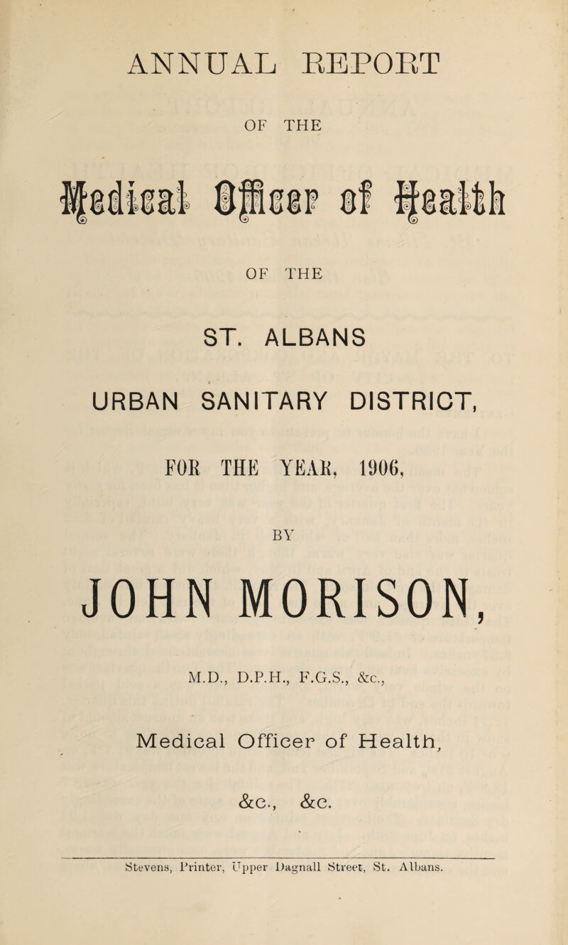 C\(t> ANNUAL EE POET OF THE OF THE ST. ALBANS URBAN SANITARY DISTRICT, FOE THE YEAK, 1906, JOHN MORISON, M.D., D.P.H., F.G.S., &c., Medical Officer of Health, &c., &c. Stevens, Printer, Upper Dagnall Street, St. Albans.