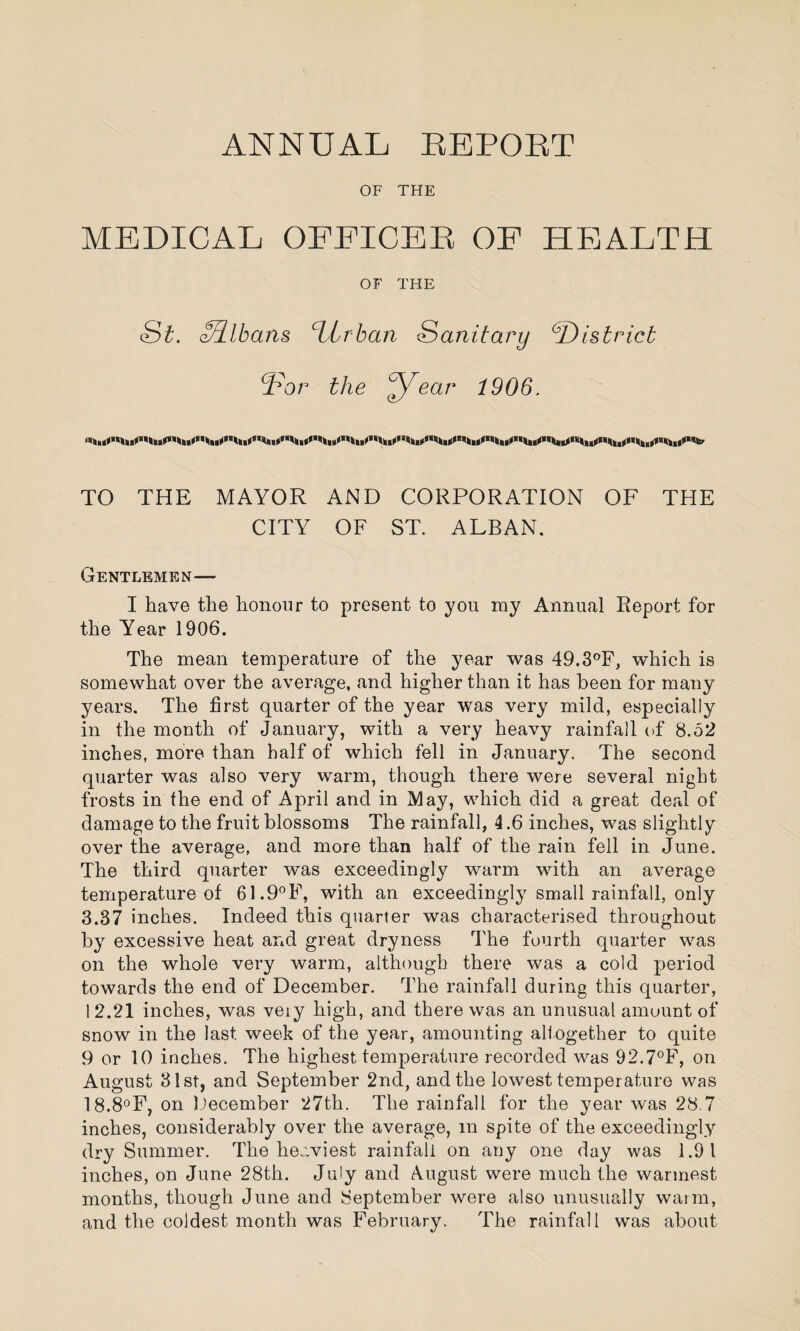 OF THE MEDICAL OFEICEE OF HEALTH OF THE St. zRlbans Urban Sanitary (District ¥or the ear 1906. TO THE MAYOR AND CORPORATION OF THE CITY OF ST. ALBAN. Gentlemen— I have the honour to present to you my Annual Report for the Year 1906. The mean temperature of the year was 49.3°F, which is somewhat over the average, and higher than it has been for many years. The first quarter of the year was very mild, especially in the month of January, with a very heavy rainfall of 8.52 inches, more than half of which fell in January. The second quarter was also very warm, though there were several night frosts in the end of April and in May, which did a great deal of damage to the fruit blossoms The rainfall, 4.6 inches, was slightly over the average, and more than half of the rain fell in June. The third quarter was exceedingly warm with an average temperature of 61.9°F, with an exceedingly small rainfall, only 3.37 inches. Indeed this quarter was characterised throughout by excessive heat and great dryness The fourth quarter was on the whole very warm, although there was a cold period towards the end of December. The rainfall during this quarter, 1 2.21 inches, was veiy high, and there was an unusual amount of snow in the last week of the year, amounting altogether to quite 9 or 10 inches. The highest temperature recorded was 92.7°F, on August 31st, and September 2nd, and the lowest temperature was 18.8°F, on December 27th. The rainfall for the year was 28.7 inches, considerably over the average, m spite of the exceedingly dry Summer. The heaviest rainfall on any one day was 1.9 1 inches, on June 28th. July and August were much the warmest months, though June and September were also unusually warm, and the coldest month was February. The rainfall was about