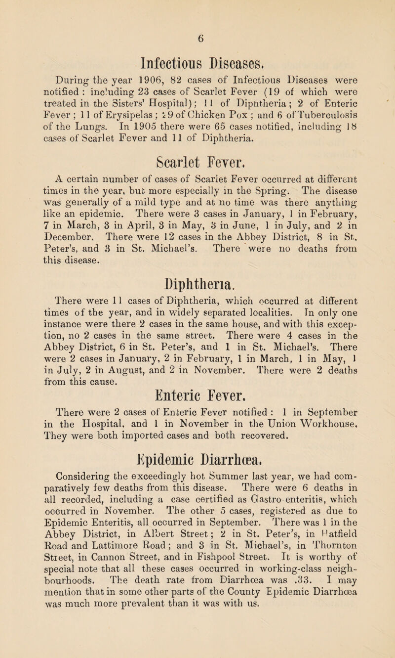 Infectious Diseases. During the year 1906, 82 cases of Infectious Diseases were notified : including 23 cases of Scarlet Fever (19 of which were treated in the Sisters’ Hospital); 11 of Dipntheria; 2 of Enteric Fever ; 11 of Erysipelas ; *9 of Chicken Pox ; and 6 of Tuberculosis of the Lungs. In 1905 there were 65 cases notified, including 18 cases of Scarlet Fever and 11 of Diphtheria. Scarlet Fever. A certain number of cases of Scarlet Fever occurred at different times in the year, but more especially in the Spring. The disease was generally of a mild type and at no time was there anything like an epidemic. There were 3 cases in January, 1 in February, 7 in March, 3 in April, 3 in May, 3 in June, 1 in July, and 2 in December. There were 12 cases in the Abbey District, 8 in St. Peter’s, and 3 in St. Michael’s. There were no deaths from this disease. Diphtheria. There were 11 cases of Diphtheria, which occurred at different times of the year, and in widely separated localities. In only one instance were there 2 cases in the same house, and with this excep¬ tion, no 2 cases in the same street. There were 4 cases in the Abbey District, 6 in St. Peter’s, and 1 in St. Michael’s. There were 2 cases in January, 2 in February, 1 in March, 1 in May, 1 in July, 2 in August, and 2 in November. There were 2 deaths from this cause. Enteric Fever. There were 2 cases of Enteric Fever notified : 1 in September in the Hospital, and 1 in November in the Union Workhouse, They were both imported cases and both recovered. Epidemic Diarrhoea. Considering the exceedingly hot Summer last year, we had com¬ paratively few deaths from this disease. There were 6 deaths in all recorded, including a case certified as Gastro enteritis, which occurred in November. The other 5 cases, registered as due to Epidemic Enteritis, all occurred in September. There was 1 in the Abbey District, in Albert Street; 2 in St. Peter’s, in Hatfield Road and Lattimore Road; and 3 in St. Michael’s, in Thornton Street, in Cannon Street, and in Fishpool Street. It is worthy of special note that all these cases occurred in working-class neigh¬ bourhoods. The death rate from Diarrhoea was .33. I may mention that in some other parts of the County Epidemic Diarrhoea was much more prevalent than it was with us.