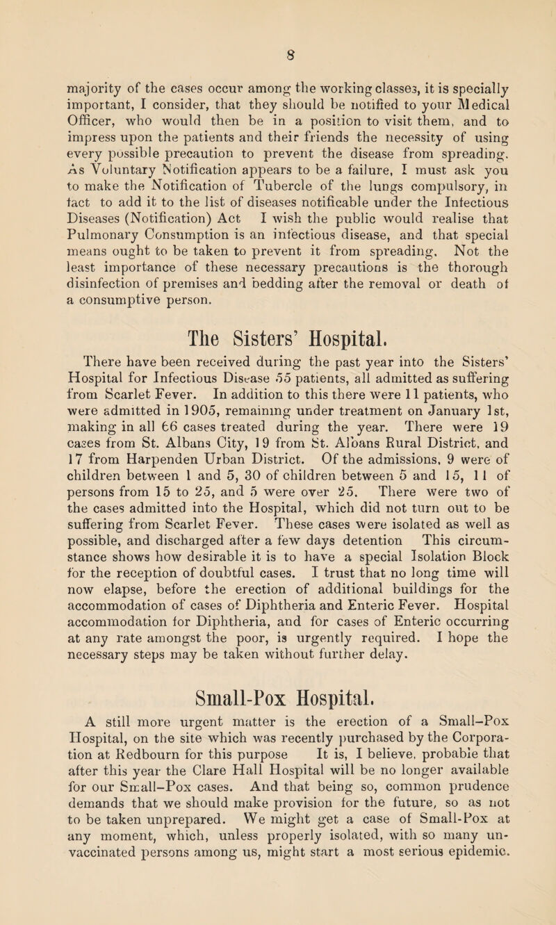 s majority of the cases occur among the working classes, it is specially important, I consider, that they should be notified to your Medical Officer, who would then be in a position to visit them, and to impress upon the patients and their friends the necessity of using every possible precaution to prevent the disease from spreading. As Voluntary Notification appears to be a failure, I must ask you to make the Notification of Tubercle of the lungs compulsory, in tact to add it to the list of diseases notifiable under the Infectious Diseases (Notification) Act I wish the public would realise that Pulmonary Consumption is an infectious disease, and that special means ought to be taken to prevent it from spreading. Not the least importance of these necessary precautions is the thorough disinfection of premises and bedding after the removal or death of a consumptive person. The Sisters’ Hospital. There have been received during the past year into the Sisters’ Hospital for Infectious Disease 55 patients, all admitted as suffering from Scarlet Fever. In addition to this there were 11 patients, who were admitted in 1905, remaining under treatment on January 1st, making in all 66 cases treated during the year. There were 19 cases from St. Albans City, 1 9 from St. Albans Rural District, and 17 from Harpenden Urban District. Of the admissions, 9 were of children between l and 5, 30 of children between 5 and 15, 11 of persons from 15 to 25, and 5 were over 25. There were two of the cases admitted into the Hospital, which did not turn out to be suffering from Scarlet Fever. These cases were isolated as well as possible, and discharged after a few days detention This circum¬ stance shows how desirable it is to have a special Isolation Block for the reception of doubtful cases. I trust that no long time will now elapse, before the erection of additional buildings for the accommodation of cases of Diphtheria and Enteric Fever. Hospital accommodation for Diphtheria, and for cases of Enteric occurring at any rate amongst the poor, is urgently required. I hope the necessary steps may be taken without further delay. Small-Pox Hospital. A still more urgent matter is the erection of a Small-Pox Hospital, on the site which was recently purchased by the Corpora¬ tion at Redbourn for this purpose It is, I believe, probable that after this year the Clare Hall Hospital will be no longer available for our Small-Pox cases. And that being so, common prudence demands that we should make provision for the future, so as not to be taken unprepared. We might get a case of Small-Pox at any moment, which, unless properly isolated, with so many un¬ vaccinated persons among us, might start a most serious epidemic.