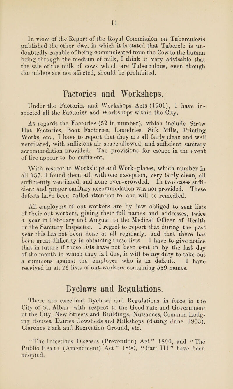 In view of the Report of the Royal Commission on Tuberculosis published the other day, in which it is stated that Tubercle is un¬ doubtedly capable of being communicated from the Cow to the human being through the medium of milk, I think it very advisable that the sale of the milk of cows which are Tuberculous, even though the udders are not affected, should be prohibited. Factories and Workshops. Under the Factories and Workshops Acts (1901), I have in¬ spected all the Factories and Workshops within the City, As regards the Factories (52 in number), which include Straw Hat Factories, Boot Factories, Laundries, Silk Mills, Printing Works, etc., I have to report that they are all fairly clean and well ventilated, with sufficient air-space allowed, and sufficient sanitary accommodation provided. Tire provisions for escape in the event of fire appear to be sufficient. With respect to Workshops and Work-places, which number in all 137, I found them all, with one exception, very fairly clean, all sufficiently ventilated, and none over-crowded. In two cases suffi¬ cient and proper sanitary accommodation was not provided. These defects have been called attention to, and will be remedied. All employers of out-workers are by law obliged to sent lists of their out workers, giving their full names and addresses, twice a year in February and August, to the Medical Officer of Health or the Sanitary Inspector. I regret to report that during the past year this has not been done at all regularly, and that there has been great difficulty in obtaining these lists I have to give notice that in future if these lists have not been sent in by the last day of the month in which they fall due, it will be my duty to take out a summons against the employer who is in default. 1 have received in all 26 lists of out-workers containing 539 names. Byelaws and Regulations. There are excellent Byelaws and Regulations in force in the City of St. Alban with respect to the Good rule and Government of the City, New Streets and Buildings, Nuisances, Common Lodg¬ ing Houses, Dairies Cowsheds and Milkshop3 (dating June 1903), Clarence Park aud Recreation Ground, etc. “ The Infectious Diseases (Prevention) Act” 1890, and ‘‘The Public Health (Amendment) Act” 1890, “Part III” have been adopted.