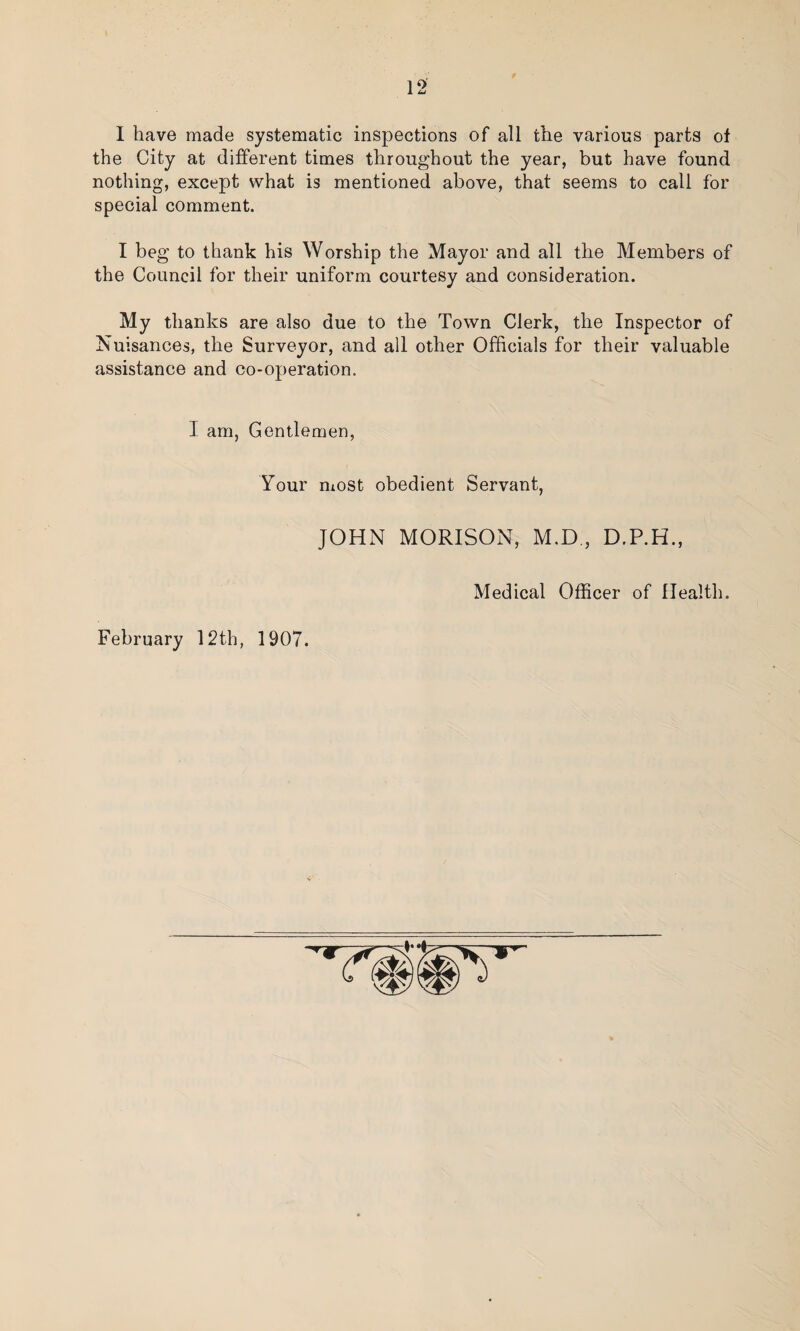 I have made systematic inspections of all the various parts of the City at different times throughout the year, but have found nothing, except what is mentioned above, that seems to call for special comment. I beg to thank his Worship the Mayor and all the Members of the Council for their uniform courtesy and consideration. My thanks are also due to the Town Clerk, the Inspector of Nuisances, the Surveyor, and all other Officials for their valuable assistance and co-operation. I am, Gentlemen, Your most obedient Servant, JOHN MORISON, M.D., D.P.H., Medical Officer of Health. February 12th, 1907.