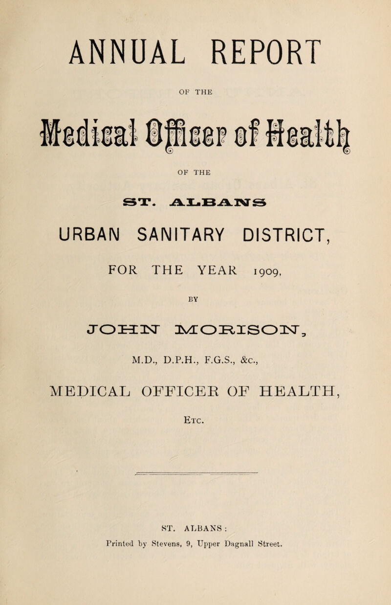 ANNUAL REPORT OF THE URBAN SANITARY DISTRICT, FOR THE YEAR 1909, BY M.D., D.P.H., F.G.S., &c., MEDICAL OFFICEK OF HEALTH, Etc. ST. ALBANS : Printed by Stevens, 9, Upper Dagnall Street.