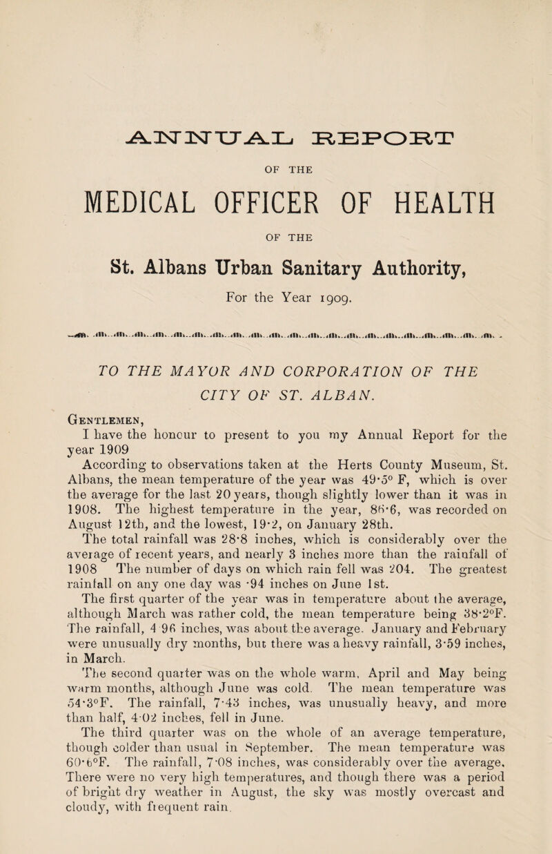 -A.3sr3srxj-a.il. OF THE MEDICAL OFFICER OF HEALTH OF THE St. Albans Urban Sanitary Authority, For the Year 1909. TO THE MAYOR AND CORPORATION OF THE CITY OF ST. ALBAN. Gentlemen, I have the honour to present to you my Annual Report for the year 1909 According to observations taken at the Herts County Museum, St. Albans, the mean temperature of the year was 49*5® F, which is over the average for the last 20 years, though slightly lower than it was in 1908. The highest temperature in the year, 88*6, w^as recorded on August 12th, and the lowest, 19*2, on January 28th. The total rainfall was 28*8 inches, which is considerably over the average of recent years, and nearly 3 inches more than the rainfall of 1908 The number of days on w^hich rain fell was 204. The greatest rainfall on any one day was -94 inches on June 1st. The first quarter of the year was in temperature about the average, although March was rather cold, the mean temperature being 38‘2°F. The rainfall, 4 96 inches, was about the average. January and February were unusually dry months, but there was a heavy rainfall, 3‘59 inches, in March. The second quarter was on the whole warm, April and May being warm months, although June was cold. The mean temperature was 54’3°F. The rainfall, 7’43 inches, was unusually heavy, and more than half, 4 02 inches, fell in June. The third quarter was on the whole of an average temperature, though colder than usual in September. The mean temperature was 60*b®F. The rainfall, 7’08 inches, was considerably over the average. There were no very high temperatures, and though there was a period of bright dry weather in August, the sky was mostly overcast and cloudjq with fiequent rain.