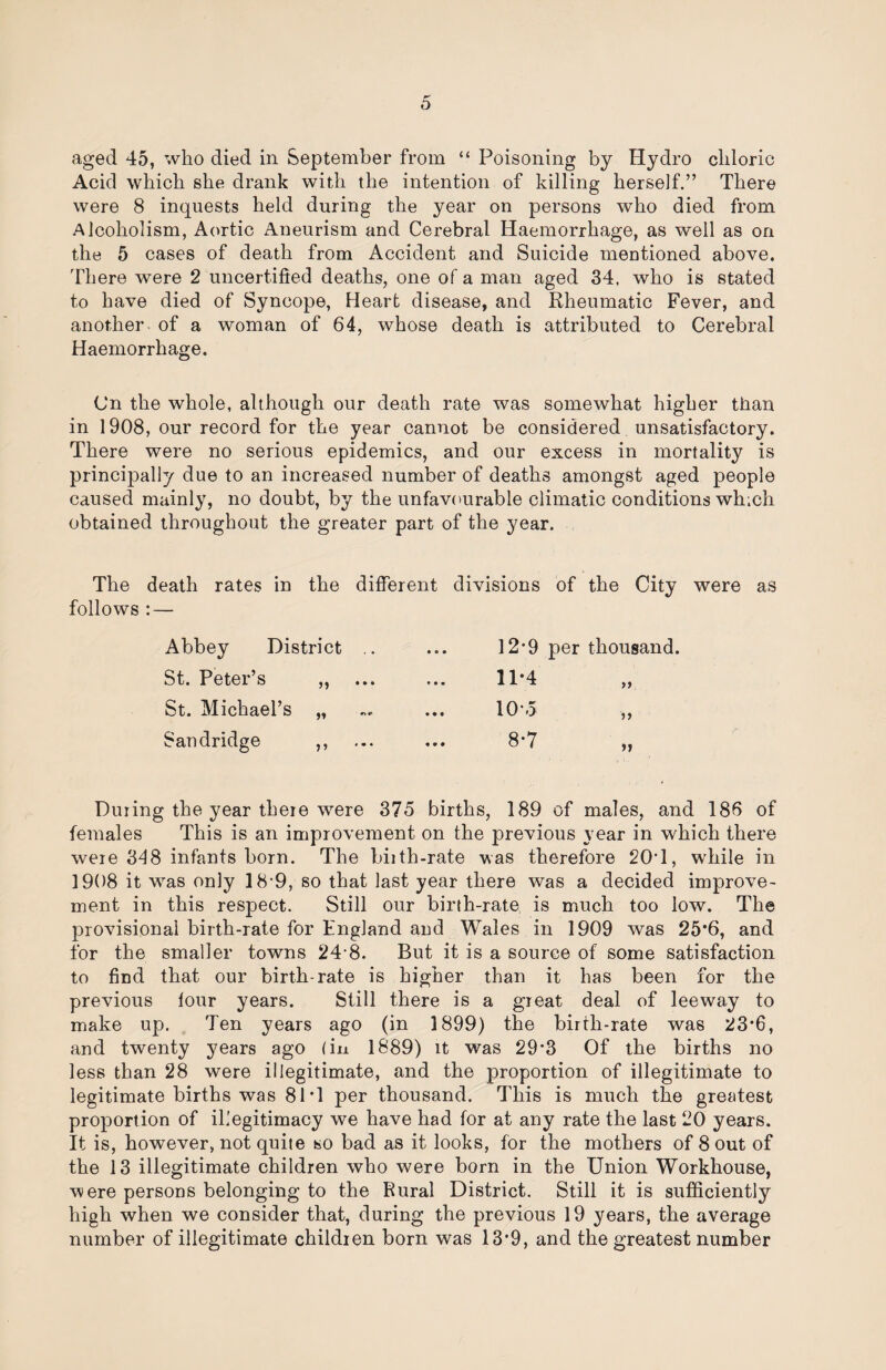 aged 45, who died in September from “ Poisoning by Hydro chloric Acid which she drank with the intention of killing herself.” There were 8 inquests held during the year on persons who died from Alcoholism, Aortic Aneurism and Cerebral Haemorrhage, as well as on the 5 cases of death from Accident and Suicide mentioned above. There were 2 uncertified deaths, one of a man aged 34. who is stated to have died of Syncope, Heart disease, and Rheumatic Fever, and another of a woman of 64, whose death is attributed to Cerebral Haemorrhage. Cn the whole, although our death rate was somewhat higher than in 1908, our record for the year cannot be considered unsatisfactory. There were no serious epidemics, and our excess in mortality is principally due to an increased number of deaths amongst aged people caused mainly, no doubt, by the unfavourable climatic conditions which obtained throughout the greater part of the year. The death rates in the different divisions of the City were as follows : — Abbey District .. • • • 12-9 per thousand. St. Peter’s „ • • • 11-4 >> St. Michael’s „ • • • 10-.5 Sandridge ,, • * • 8-7 »» During the year there were 375 births, 189 of males, and 186 of females This is an improvement on the previous year in which there were 348 infants born. The biith-rate was therefore 20T, while in 1908 it w^as only 18-9, so that last year there was a decided improve¬ ment in this respect. Still our birth-rate is much too low. The provisional birth-rate for England and Wales in 1909 was 25*6, and for the smaller towns 24-8. But it is a source of some satisfaction to find that our birth-rate is higher than it has been for the previous lour years. Still there is a great deal of leeway to make up. Ten years ago (in 1899) the birth-rate was 23*6, and twenty years ago (in 1889) it was 29*3 Of the births no less than 28 were illegitimate, and the proportion of illegitimate to legitimate births was 81T per thousand. This is much the greatest proportion of illegitimacy we have had for at any rate the last 20 years. It is, however, not quite so bad as it looks, for the mothers of 8 out of the 13 illegitimate children who were born in the Union Workhouse, were persons belonging to the Rural District. Still it is sufficiently high when we consider that, during the previous 19 years, the average number of illegitimate children born was 13*9, and the greatest number