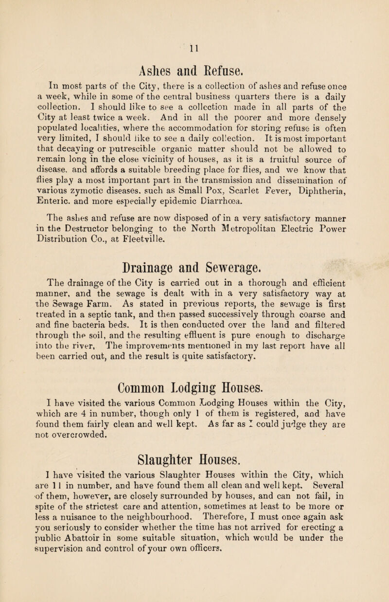 Ashes and Refuse. In most parts of the City, there is a collection of ashes and refuse once a week, while in some of the central business quarters there is a daily collection. 1 should like to see a collection made in all parts of the City at least twice a week. And in all the poorer and more densely populated localities, where the accommodation for storing refuse is often very limited, I should like to see a daily collection. It is most important that decaying or putrescible organic matter should not be allowed to remain long in the close vicinity of houses, as it is a fruitful source of disease, and affords a suitable breeding place for flies, and we know that flies play a most important part in the transmission and dissemination of various zymotic diseases, such as Small Pox, Scarlet Fever, Diphtheria, Enteric, and more especially epidemic Diarrhoea. The ashes and refuse are now disposed of in a very satisfactory manner in the Destructor belonging to the North Metropolitan Electric Power Distribution Co., at Fleetville. Drainage and Sewerage. The drainage of the City is carried out in a thorough and efficient manner, and the sewage is dealt with in a very satisfactory way at the Sewage Farm. As stated in previous reports, the sewage is first treated in a septic tank, and then passed successively through coarse and and fine bacteria beds. It is then conducted over the land and filtered through the soil, and the resulting effluent is pure enough to discharge into the river. The improvements mentioned in my last report have all been carried out, and the result is quite satisfactory. Common Lodging Houses. I have visited the various Common Lodging Houses within the City, which are 4 in number, though only 1 of them is registered, and have found them fairly clean and well kept. As far as 1 could judge they are not overcrowded. Slaughter Houses. I have visited the various Slaughter Houses within the City, which are 11 in number, and have found them all clean and well kept. Several of them, however, are closely surrounded by houses, and can not fail, in spite of the strictest care and attention, sometimes at least to be more or less a nuisance to the neighbourhood. Therefore, I must once again ask you seriously to consider whether the time has not arrived for erecting a public Abattoir in some suitable situation, which would be under the supervision and control of your own officers.