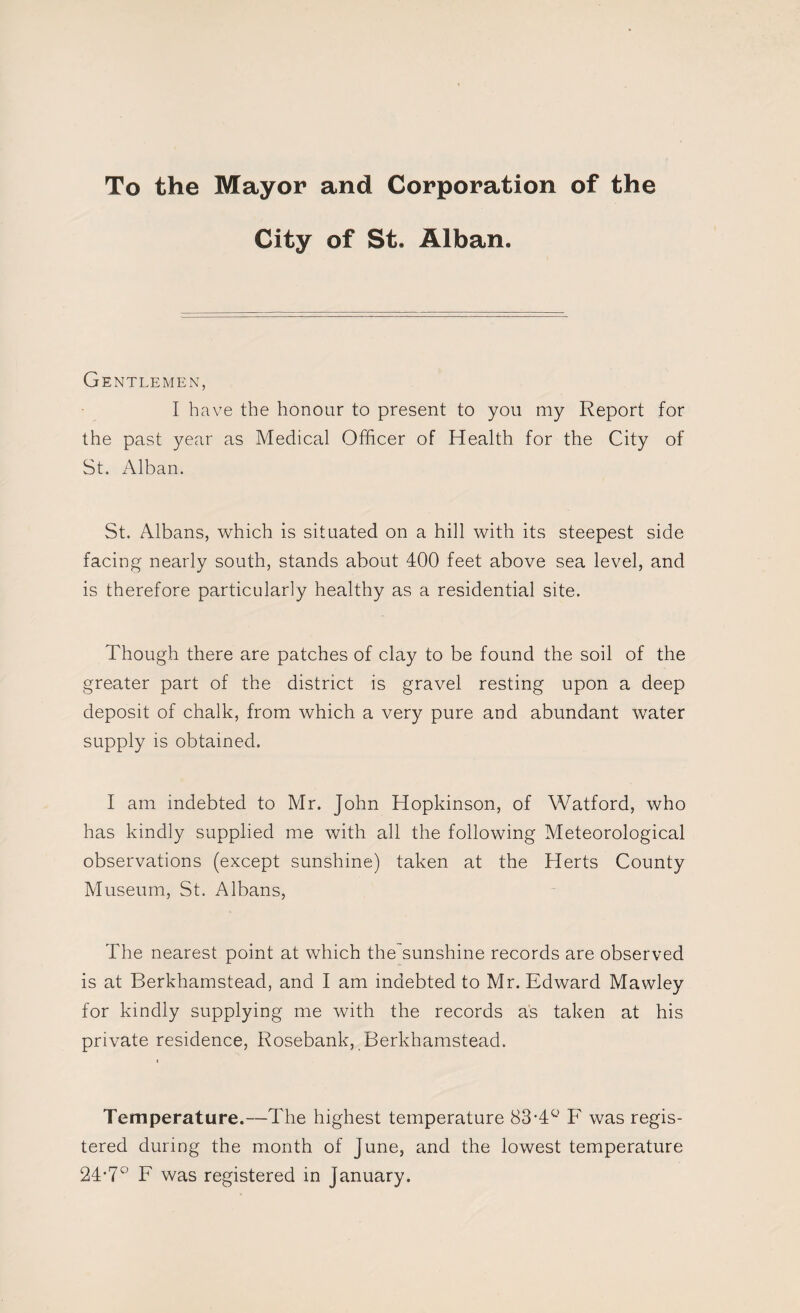 To the Mayor and Corporation of the City of St. Alban. Gentlemen, I have the honour to present to you my Report for the past year as Medical Officer of Health for the City of St. Alban. St. Albans, which is situated on a hill with its steepest side facing nearly south, stands about 400 feet above sea level, and is therefore particularly healthy as a residential site. Though there are patches of clay to be found the soil of the greater part of the district is gravel resting upon a deep deposit of chalk, from which a very pure and abundant water supply is obtained. I am indebted to Mr. John Hopkinson, of Watford, who has kindly supplied me with all the following Meteorological observations (except sunshine) taken at the Herts County Museum, St. Albans, The nearest point at which the sunshine records are observed is at Berkhamstead, and I am indebted to Mr. Edward Mawley for kindly supplying me with the records as taken at his private residence, Rosebank, Berkhamstead. Temperature.—The highest temperature 83-4 F was regis¬ tered during the month of June, and the lowest temperature 24-70 F was registered in January.