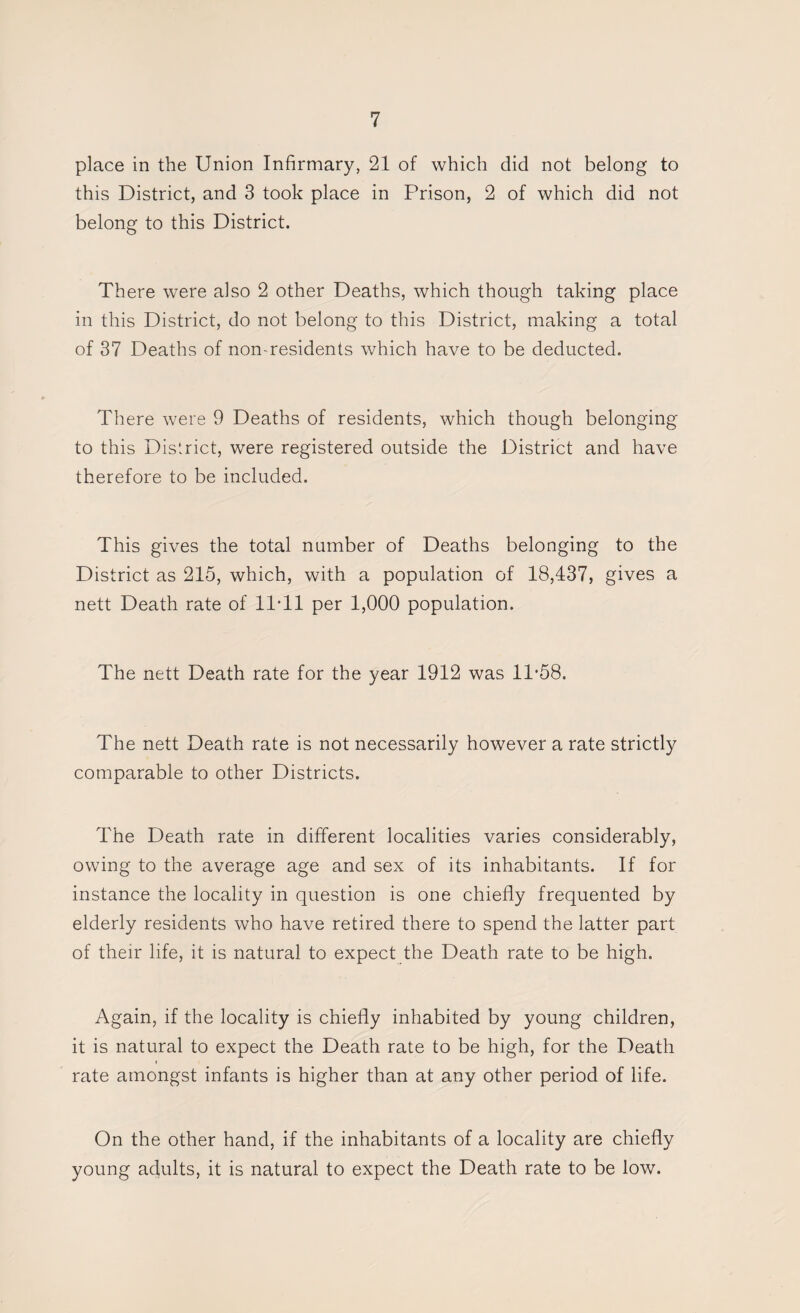 place in the Union Infirmary, 21 of which did not belong to this District, and 3 took place in Prison, 2 of which did not belong to this District. There were also 2 other Deaths, which though taking place in this District, do not belong to this District, making a total of 37 Deaths of non-residents which have to be deducted. There were 9 Deaths of residents, which though belonging to this District, were registered outside the District and have therefore to be included. This gives the total number of Deaths belonging to the District as 215, which, with a population of 18,437, gives a nett Death rate of llTl per 1,000 population. The nett Death rate for the year 1912 was 11-58. The nett Death rate is not necessarily however a rate strictly comparable to other Districts. The Death rate in different localities varies considerably, owing to the average age and sex of its inhabitants. If for instance the locality in question is one chiefly frequented by elderly residents who have retired there to spend the latter part of their life, it is natural to expect the Death rate to be high. Again, if the locality is chiefly inhabited by young children, it is natural to expect the Death rate to be high, for the Death rate amongst infants is higher than at any other period of life. On the other hand, if the inhabitants of a locality are chiefly young adults, it is natural to expect the Death rate to be low.