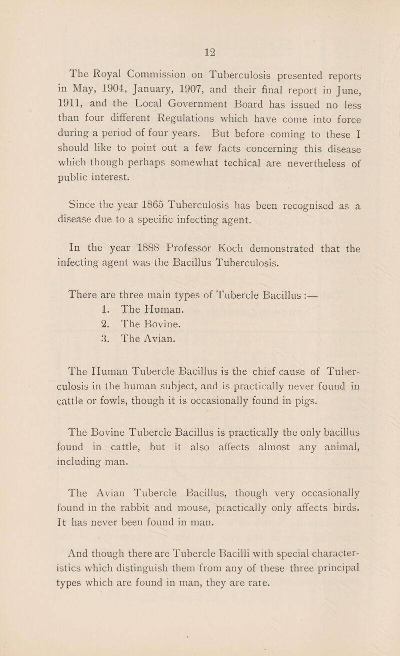 The Royal Commission on Tuberculosis presented reports in May, 1904, January, 1907, and their final report in June, 1911, and the Local Government Board has issued no less than four different Regulations which have come into force during a period of four years. But before coming to these I should like to point out a few facts concerning this disease which though perhaps somewhat techical are nevertheless of public interest. Since the year 1865 Tuberculosis has been recognised as a disease due to a specific infecting agent. In the year 1888 Professor Koch demonstrated that the infecting agent was the Bacillus Tuberculosis. There are three main types of Tubercle Bacillus :— 1. The Human. 2. The Bovine. 3. The Avian. The Human Tubercle Bacillus is the chief cause of Tuber¬ culosis in the human subject, and is practically never found in cattle or fowls, though it is occasionally found in pigs. The Bovine Tubercle Bacillus is practically the only bacillus found in cattle, but it also affects almost any animal, including man. The Avian Tubercle Bacillus, though very occasionally found in the rabbit and mouse, practically only affects birds. It has never been found in man. And though there are Tubercle Bacilli with special character¬ istics which distinguish them from any of these three principal types which are found in man, they are rare.