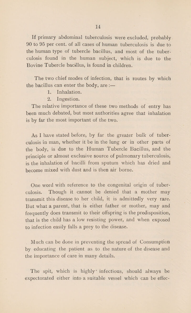 If primary abdominal tuberculosis were excluded, probably 90 to 95 per cent, of all cases of human tuberculosis is due to the human type of tubercle bacillus, and most of the tuber¬ culosis found in the human subject, which is due to the Bovine Tubercle bacillus, is found in children. The two chief modes of infection, that is routes by which the bacillus can enter the body, are :— 1. Inhalation. 2. Ingestion. The relative importance of these two methods of entry has been much debated, but most authorities agree that inhalation is by far the most important of the two. As I have stated before, by far the greater bulk of tuber¬ culosis in man, whether it be in the lung or in other parts of the body, is due to the Human Tubercle Bacillus, and the principle or almost exclusive source of pulmonary tuberculosis, is the inhalation of bacilli from sputum which has dried and become mixed with dust and is then air borne. One word with reference to the congenital origin of tuber¬ culosis. Though it cannot be denied that a mother may transmit this disease to her child, it is admittedly very rare. But what a parent, that is either father or mother, may and frequently does transmit to their offspring is the predisposition, that is the child has a low resisting power, and when exposed to infection easily falls a prey to the disease. Much can be done in preventing the spread of Consumption by educating the patient as to the nature of the disease and the importance of care in many details. The spit, which is highly' infectious, should always be expectorated either into a suitable vessel which can be effec-