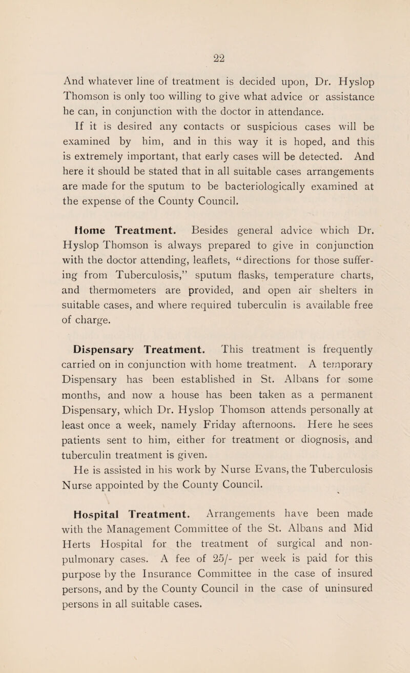 And whatever line of treatment is decided upon, Dr. Hyslop Thomson is only too willing to give what advice or assistance he can, in conjunction with the doctor in attendance. If it is desired any contacts or suspicious cases will be examined by him, and in this way it is hoped, and this is extremely important, that early cases will be detected. And here it should be stated that in all suitable cases arrangements are made for the sputum to be bacteriologically examined at the expense of the County Council. Home Treatment. Besides general advice which Dr. Hyslop Thomson is always prepared to give in conjunction with the doctor attending, leaflets, “directions for those suffer¬ ing from Tuberculosis,” sputum flasks, temperature charts, and thermometers are provided, and open air shelters in suitable cases, and where required tuberculin is available free of charge. Dispensary Treatment. This treatment is frequently carried on in conjunction with home treatment. A temporary Dispensary has been established in St. Albans for some months, and now a house has been taken as a permanent Dispensary, which Dr. Hyslop Thomson attends personally at least once a week, namely Friday afternoons. Here he sees patients sent to him, either for treatment or diognosis, and tuberculin treatment is given. He is assisted in his work by Nurse Evans, the Tuberculosis Nurse appointed by the County Council. Hospital Treatment. Arrangements have been made with the Management Committee of the St. Albans and Mid Herts Hospital for the treatment of surgical and non- pulmonary cases. A fee of 25/- per week is paid for this purpose by the Insurance Committee in the case of insured persons, and by the County Council in the case of uninsured persons in all suitable cases.