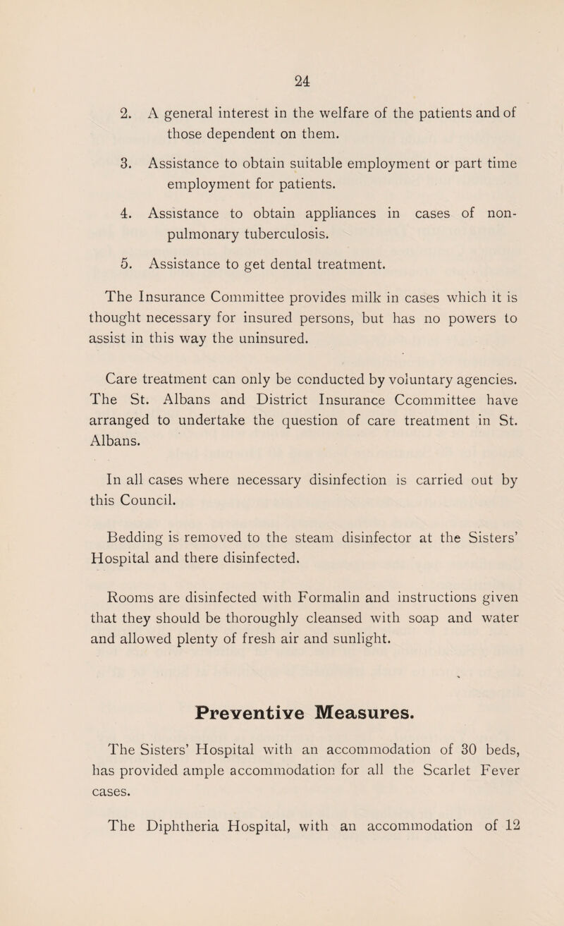 2. A general interest in the welfare of the patients and of those dependent on them. 3. Assistance to obtain suitable employment or part time employment for patients. 4. Assistance to obtain appliances in cases of non- pulmonary tuberculosis. 5. Assistance to get dental treatment. The Insurance Committee provides milk in cases which it is thought necessary for insured persons, but has no powers to assist in this way the uninsured. Care treatment can only be conducted by voluntary agencies. The St. Albans and District Insurance Ccommittee have arranged to undertake the question of care treatment in St. Albans. In all cases where necessary disinfection is carried out by this Council. Bedding is removed to the steam disinfector at the Sisters’ Hospital and there disinfected. Rooms are disinfected with Formalin and instructions given that they should be thoroughly cleansed with soap and water and allowed plenty of fresh air and sunlight. Preventiye Measures. The Sisters’ Hospital with an accommodation of 30 beds, has provided ample accommodation for all the Scarlet Fever cases. The Diphtheria Hospital, with an accommodation of 12